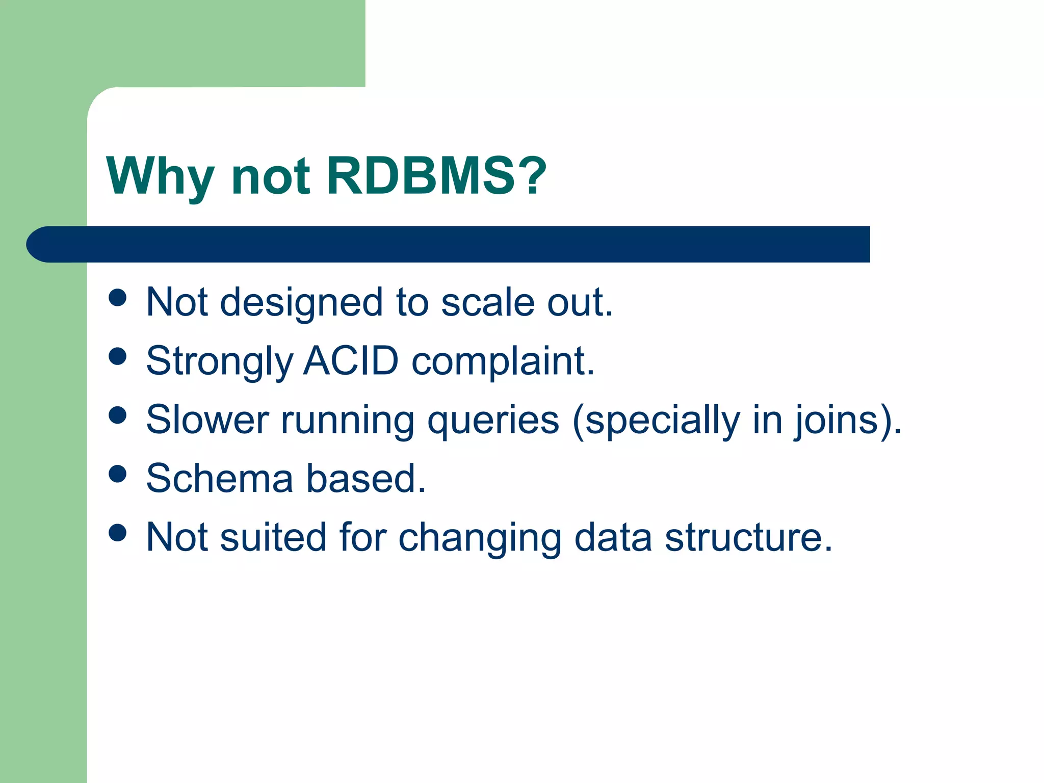 Why not RDBMS?

 Not designed to scale out.
 Strongly ACID complaint.
 Slower running queries (specially in joins).
 Schema based.
 Not suited for changing data structure.
 