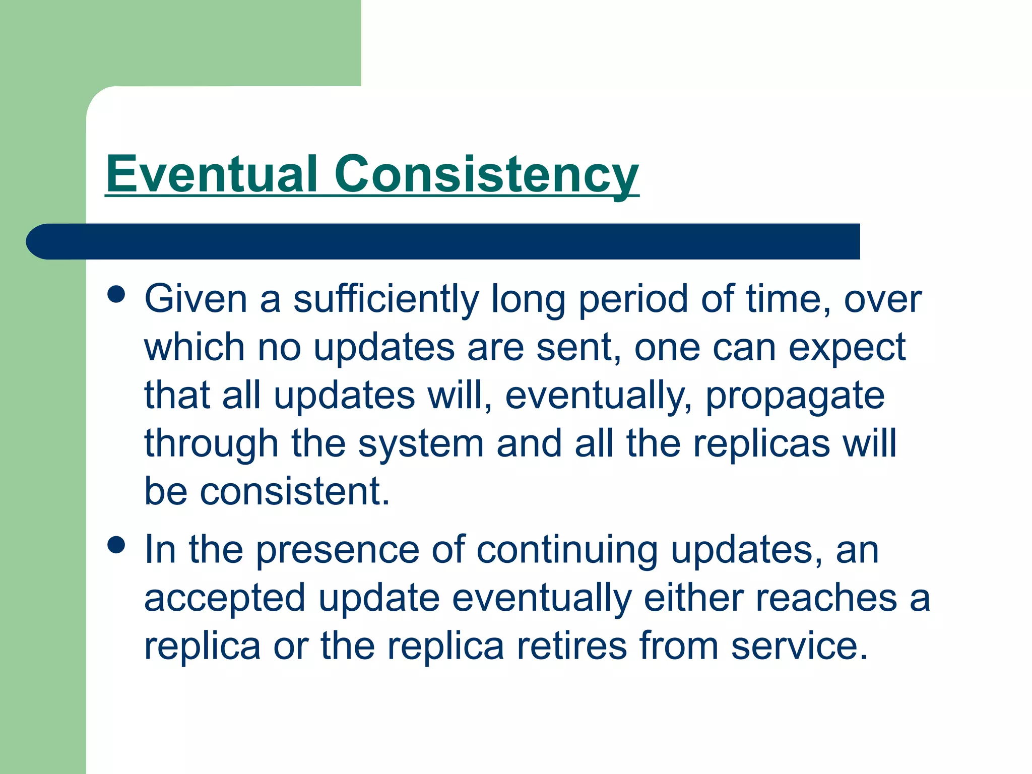 Eventual Consistency

 Given   a sufficiently long period of time, over
  which no updates are sent, one can expect
  that all updates will, eventually, propagate
  through the system and all the replicas will
  be consistent.
 In the presence of continuing updates, an
  accepted update eventually either reaches a
  replica or the replica retires from service.
 