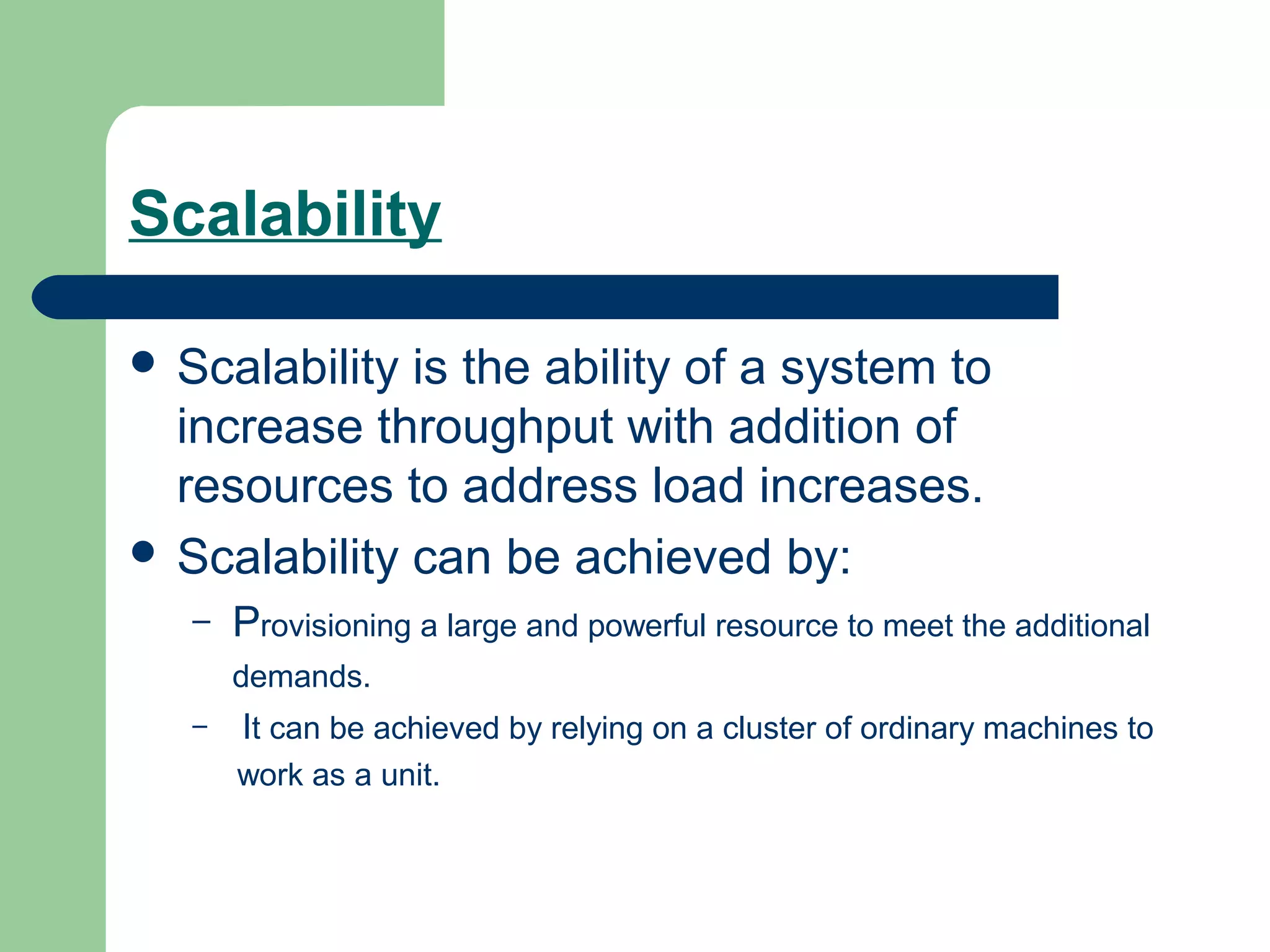 Scalability

 Scalability is the ability of a system to
  increase throughput with addition of
  resources to address load increases.
 Scalability can be achieved by:
   –   Provisioning a large and powerful resource to meet the additional
       demands.
   –   It can be achieved by relying on a cluster of ordinary machines to
       work as a unit.
 