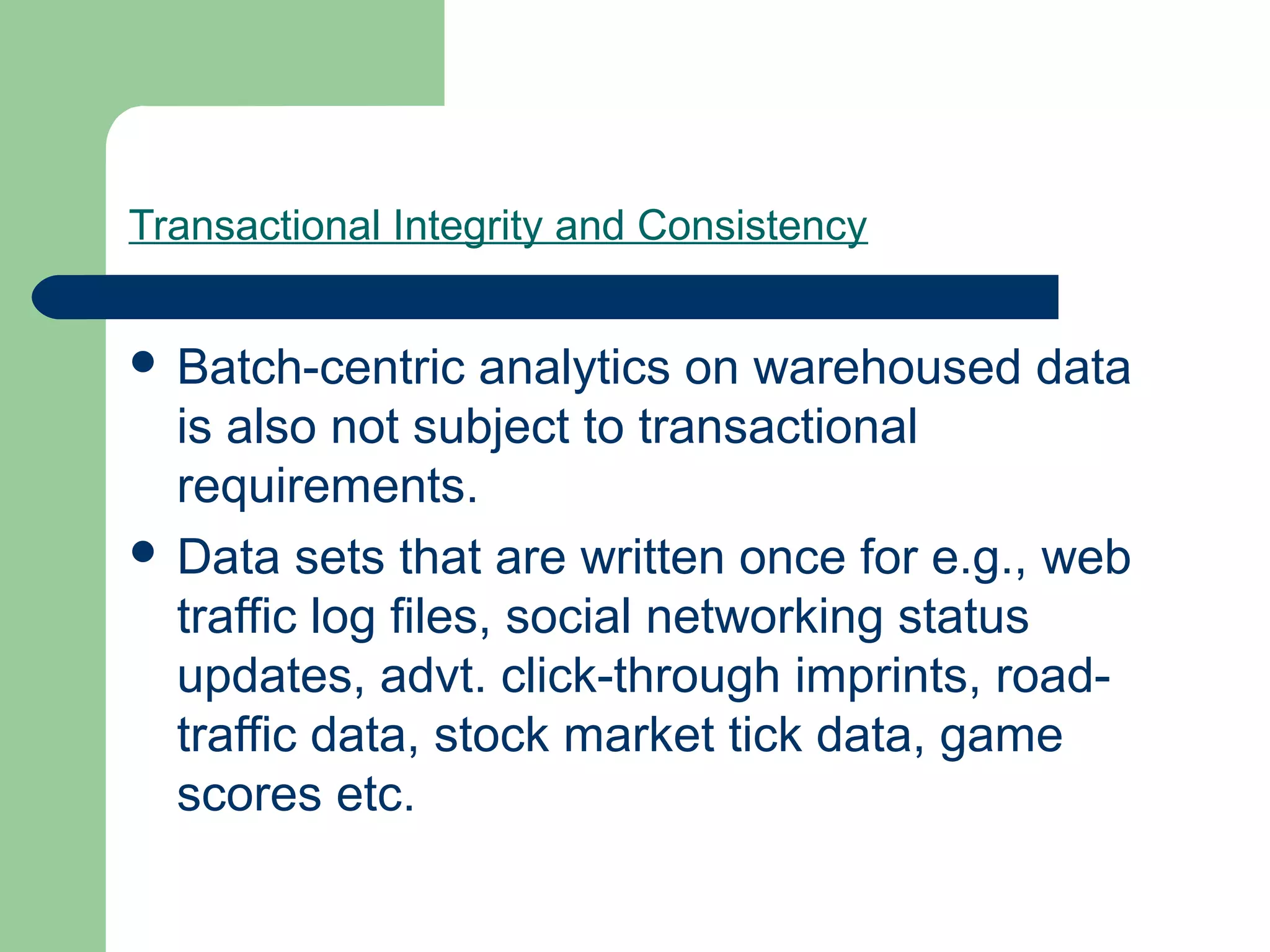 Transactional Integrity and Consistency


 Batch-centric    analytics on warehoused data
  is also not subject to transactional
  requirements.
 Data sets that are written once for e.g., web
  traffic log files, social networking status
  updates, advt. click-through imprints, road-
  traffic data, stock market tick data, game
  scores etc.
 