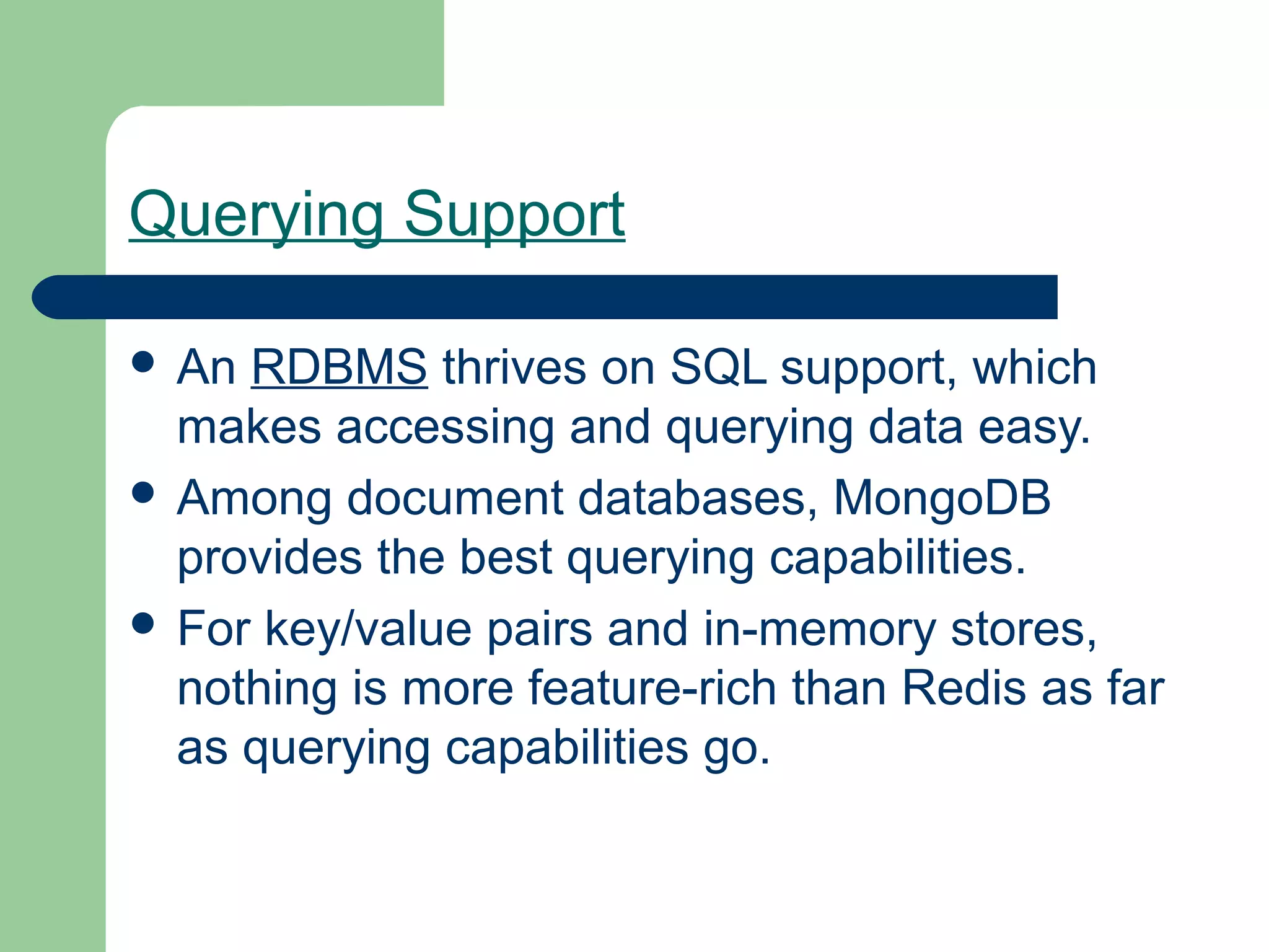 Querying Support

 An RDBMS thrives on SQL support, which
  makes accessing and querying data easy.
 Among document databases, MongoDB
  provides the best querying capabilities.
 For key/value pairs and in-memory stores,
  nothing is more feature-rich than Redis as far
  as querying capabilities go.
 
