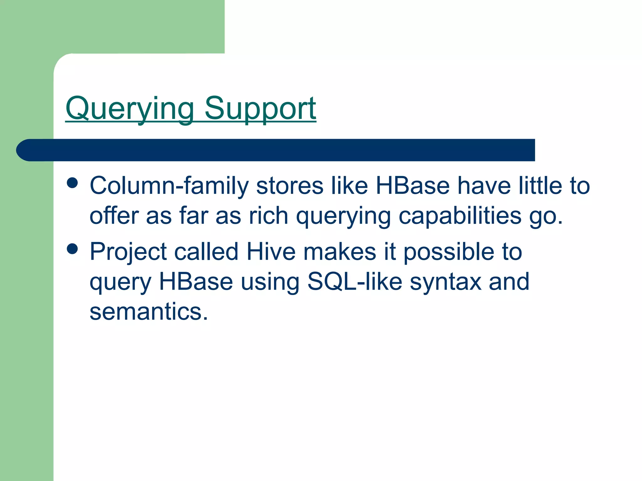 Querying Support

 Column-family    stores like HBase have little to
  offer as far as rich querying capabilities go.
 Project called Hive makes it possible to
  query HBase using SQL-like syntax and
  semantics.
 