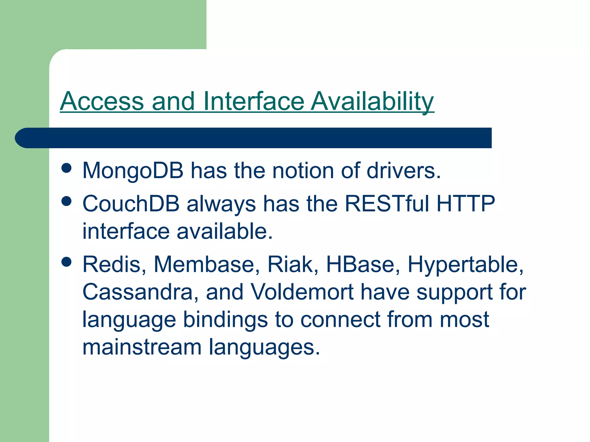 Access and Interface Availability

 MongoDB    has the notion of drivers.
 CouchDB always has the RESTful HTTP
  interface available.
 Redis, Membase, Riak, HBase, Hypertable,
  Cassandra, and Voldemort have support for
  language bindings to connect from most
  mainstream languages.
 