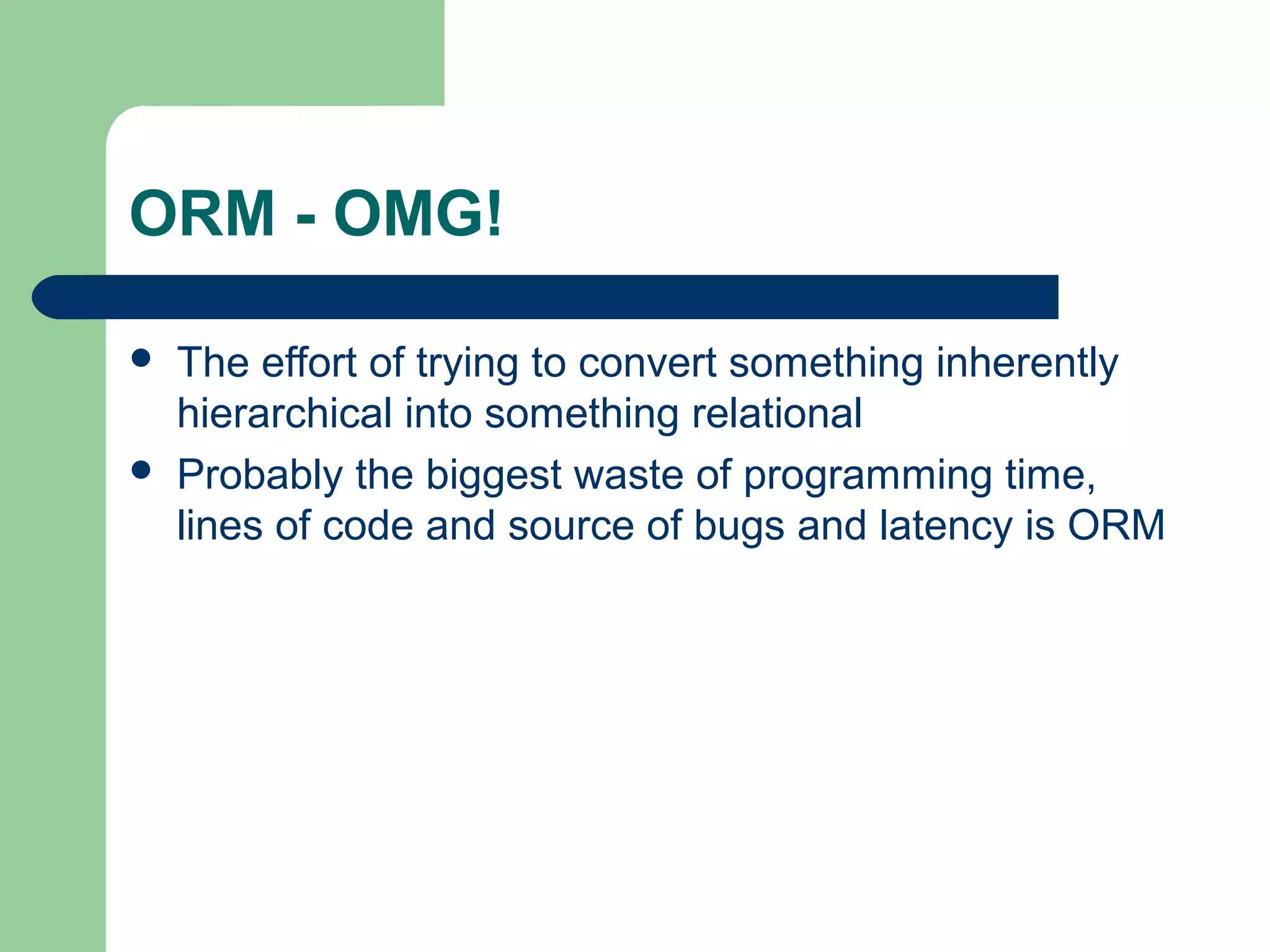 ORM - OMG!

   The effort of trying to convert something inherently
    hierarchical into something relational
   Probably the biggest waste of programming time,
    lines of code and source of bugs and latency is ORM
 