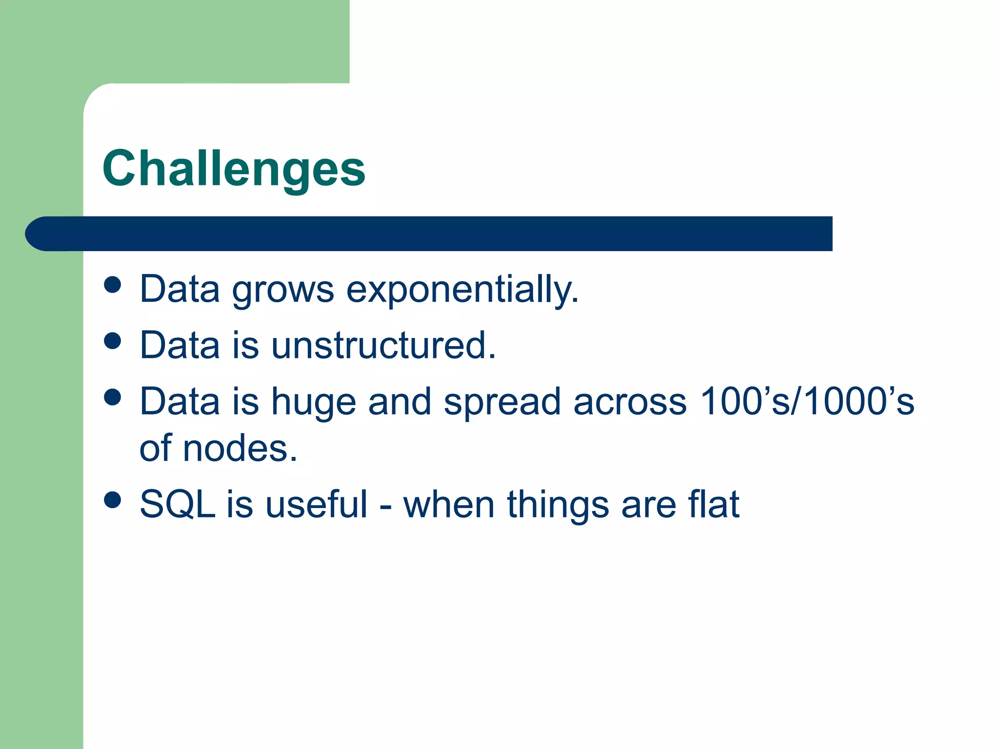 Challenges

 Data grows exponentially.
 Data is unstructured.
 Data is huge and spread across 100’s/1000’s
  of nodes.
 SQL is useful - when things are flat
 