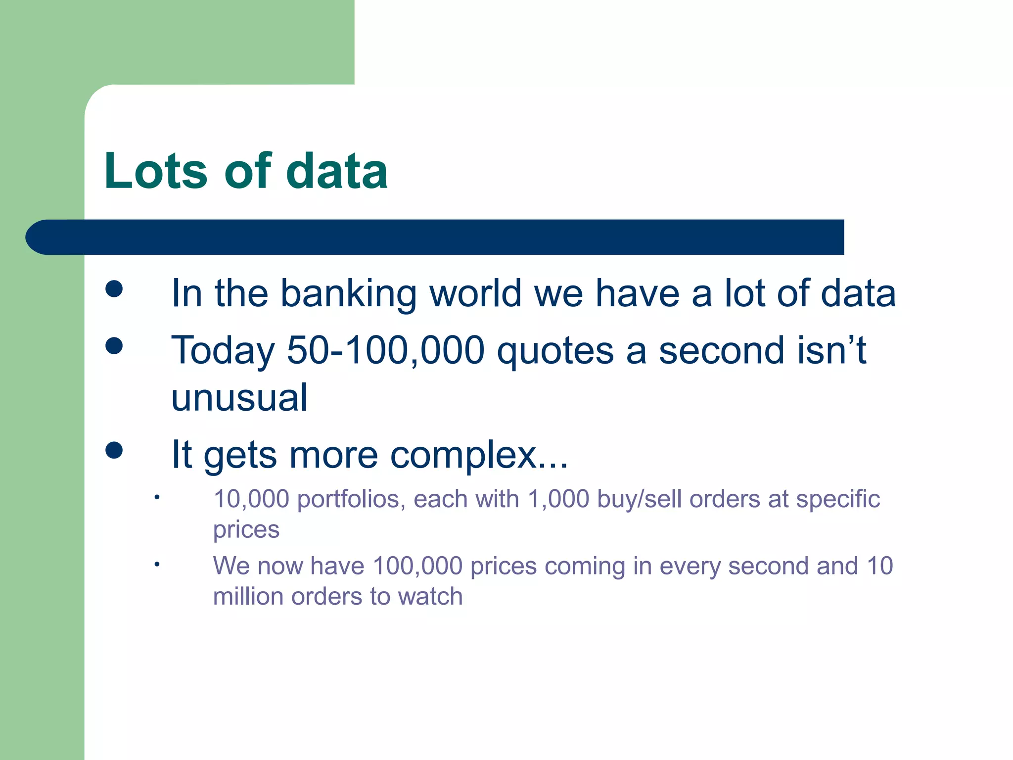 Lots of data

       In the banking world we have a lot of data
       Today 50-100,000 quotes a second isn’t
        unusual
       It gets more complex...
    •     10,000 portfolios, each with 1,000 buy/sell orders at specific
          prices
    •     We now have 100,000 prices coming in every second and 10
          million orders to watch
 