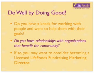 Do Well by Doing Good!
•   Do you have a knack for working with
    people and want to help them with their
    goals?
•   Do you have relationships with organizations
    that beneﬁt the community?
•   If so, you may want to consider becoming a
    Licensed LifeFoods Fundraising Marketing
    Director.
 