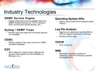 Operating System APIs Agents query local OS for baseline health metrics Log File Analysis Agents scan application log files (XML & TXT) for regular expressions or strings Windows Event Logs TCP/IP Port monitoring WMI Microsoft proprietary method of collecting  data from Windows systems and applications SNMP Service Engine Collect performance and availability data from SNMP enabled devices  (inc. CCTV cameras, UPS, environment control devices, etc..) Syslog / SNMP Traps Monitor log & trap data from monitored devices (i.e. firewalls) ODBC Monitor results of any query sent to an ODBC compliant database EDF API to allow for custom metric collection for devices which agents are not available  (i.e. Backups, etc..) Industry Technologies 