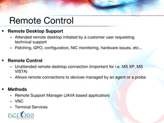 Remote Desktop Support Attended remote desktop initiated by a customer user requesting technical support Patching, GPO, configuration, NIC monitoring, hardware issues, etc... Remote Control Unattended remote desktop connection  (important for i.e. MS XP, MS VISTA) Allows remote connections to devices managed by an agent or a probe Methods Remote Support Manager (JAVA based application) VNC Terminal Services Remote Control 