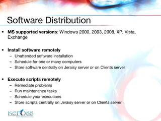 MS supported versions :  Windows 2000, 2003, 2008, XP, Vista , Exchange Install software remotely Unattended software installation Schedule for one or many computers Store software centrally on  Jeraisy  server or  on Clients server Execute scripts remotely Remediate problems Run maintenance tasks Schedule your executions Store scripts centrally on  Jeraisy  server or  on Clients server Software Distribution 