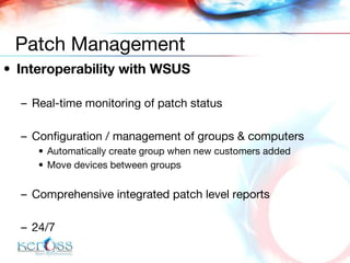 Interoperability with WSUS Real-time monitoring of patch status Configuration / management of groups & computers Automatically create group when new customers added Move devices between groups Comprehensive integrated patch level reports 24/7 Patch Management 