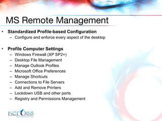Standardized Profile-based Configuration Configure and enforce every aspect of the desktop Profile Computer Settings Windows Firewall (XP SP2+)  Desktop File Management  Manage Outlook Profiles  Microsoft Office Preferences  Manage Shortcuts  Connections to File Servers  Add and Remove Printers  Lockdown USB and other ports  Registry and Permissions Management MS Remote Management 