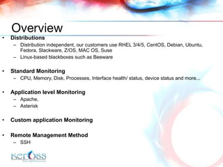 Distributions D istribution  independent, our customers use  RHEL 3/4/5, CentOS, Debian, Ubuntu, Fedora, Slackware , Z/OS, MAC OS, Suse Linux-based blackboxes such as Beeware Standard  Monitoring CPU, Memory, Disk, Processes, Interface health/ status, device status and more... Application level  Monitoring Apache , Asterisk Custom application  Monitoring  Remote Management Method SSH Overview 