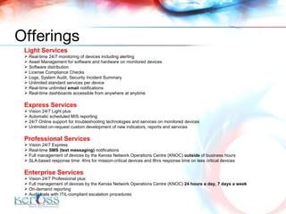 Light Services Real-time 24/7 monitoring of devices including alerting Asset Management for software and hardware on monitored devices Software distribution  License Compliance Checks Logs, System Audit, Security Incident Summary Unlimited standard services per device Real-time unlimited  email  notifications Real-time dashboards accessible from anywhere at anytime Express Services Vision 24/7 Light plus: Automatic scheduled MIS reporting 24/7 Online support for troubleshooting technologies and services on monitored devices Unlimited on-request custom development of new indicators, reports and services Professional Services Vision 24/7 Express Real-time  SMS (text messaging)  notifications Full management of devices by the Keross Network Operations Centre (KNOC)  outside  of business hours  SLA-based response time: 4hrs for mission-critical devices and 8hrs response time on less critical devices Enterprise Services Vision 24/7 Professional plus: Full management of devices by the Keross Network Operations Centre (KNOC)  24 hours a day, 7 days a week On-demand reporting Audit trails with ITIL-compliant escalation procedures Offerings 