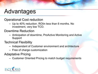 Advantages Operational Cost reduction Up to 40% reduction. ROIin less than 6 months. No investment, very low TCO. Downtime Reduction Anticipation of downtime, ProActive Monitoring and Active Support Technical Flexibility Independant of Customer environment and architecture Free of charge customization Adaptative Pricing Customer Oriented Pricing to match budget requirements 