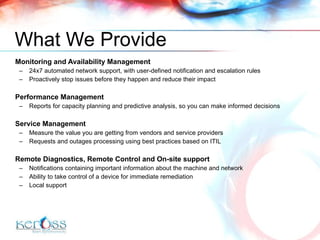 What  We  Provide Monitoring and Availability Management 24x7 automated network support, with user-defined notification and escalation rules Proactively stop issues before they happen and reduce their impact Performance Management  Reports for capacity planning and predictive analysis, so you can make informed decisions Service Management  Measure the value you are getting from vendors and service providers Requests and outages processing using best practices based on ITIL Remote Diagnostics ,  Remote Control  and On-site support Notifications containing important information about the machine and network Ability to take control of a device for immediate remediation Local support 