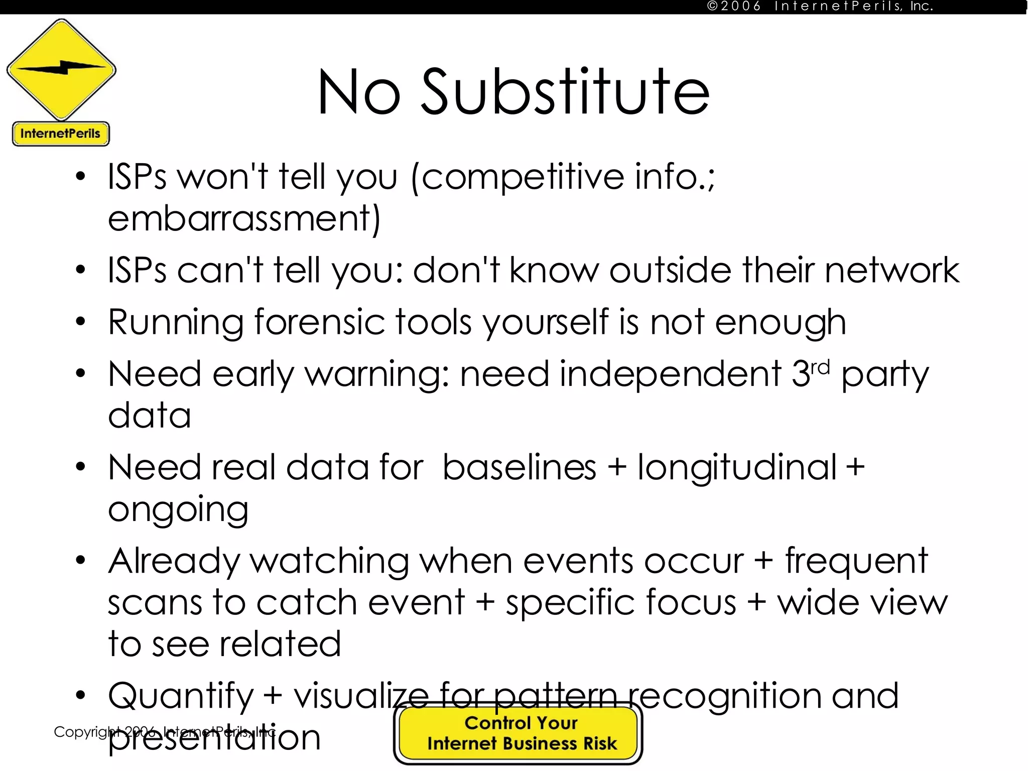 No Substitute ISPs won't tell you (competitive info.; embarrassment) ISPs can't tell you: don't know outside their network Running forensic tools yourself is not enough Need early warning: need independent 3 rd  party data  Need real data for  baselines + longitudinal + ongoing Already watching when events occur + frequent scans to catch event + specific focus + wide view to see related Quantify + visualize for pattern recognition and presentation Tell a story! 