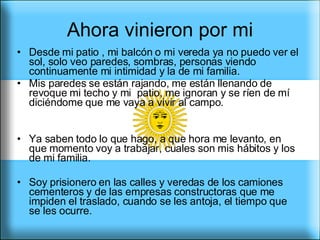 Ahora vinieron por mi Desde mi patio , mi balcón o mi vereda ya no puedo ver el sol, solo veo paredes, sombras, personas viendo continuamente mi intimidad y la de mi familia. Mis paredes se están rajando, me están llenando de revoque mi techo y mi  patio, me ignoran y se ríen de mí diciéndome que me vaya a vivir al campo. Ya saben todo lo que hago, a que hora me levanto, en que momento voy a trabajar, cuales son mis hábitos y los de mi familia.  Soy prisionero en las calles y veredas de los camiones cementeros y de las empresas constructoras que me impiden el traslado, cuando se les antoja, el tiempo que se les ocurre.  