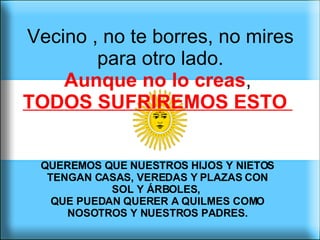 Vecino , no te borres, no mires para otro lado. Aunque no lo creas ,  TODOS SUFRIREMOS ESTO  QUEREMOS QUE NUESTROS HIJOS Y NIETOS TENGAN CASAS, VEREDAS Y PLAZAS CON SOL Y ÁRBOLES,  QUE PUEDAN QUERER A QUILMES COMO NOSOTROS Y NUESTROS PADRES. 