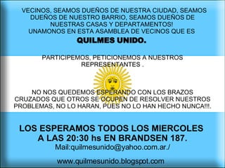   VECINOS, SEAMOS DUEÑOS DE NUESTRA CIUDAD, SEAMOS DUEÑOS DE NUESTRO BARRIO, SEAMOS DUEÑOS DE NUESTRAS CASAS Y DEPARTAMENTOS!  UNAMONOS EN ESTA ASAMBLEA DE VECINOS QUE ES  QUILMES UNIDO.   PARTICIPEMOS, PETICIONEMOS A NUESTROS REPRESENTANTES . NO NOS QUEDEMOS ESPERANDO CON LOS BRAZOS CRUZADOS QUE OTROS SE OCUPEN DE RESOLVER NUESTROS PROBLEMAS, NO LO HARAN, PUES NO LO HAN HECHO NUNCA!!!.  LOS ESPERAMOS TODOS LOS MIERCOLES  A LAS 20:30 hs EN BRANDSEN 187.   Mail:quilmesunido@yahoo.com.ar./ www.quilmesunido.blogspot.com   