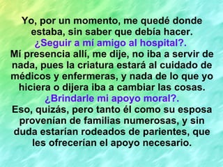 Yo, por un momento, me quedé donde estaba, sin saber que debía hacer. ¿Seguir a mí amigo al hospital?.   Mí presencia allí, me dije, no iba a servir de nada, pues la criatura estará al cuidado de médicos y enfermeras, y nada de lo que yo hiciera o dijera iba a cambiar las cosas. ¿Brindarle mi apoyo moral?. Eso, quizás, pero tanto él como su esposa provenían de familias numerosas, y sin duda estarían rodeados de parientes, que les ofrecerían el apoyo necesario. 