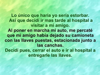 Lo único que haría yo sería estorbar. Así que decidí ir mas tarde al hospital a visitar a mi amigo. Al poner en marcha mi auto, me percaté que mi amigo había dejado su camioneta con las llaves puestas, estacionada junto a las canchas. Decidí pues, cerrar el auto e ir al hospital a entregarle las llaves. 