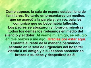 Como supuse, la sala de espera estaba llena de familiares. No tardo en presentarse un médico, que se acercó a la pareja y, en voz baja les comunicó que su bebe había fallecido. Los padres se abrazaron y lloraron, mientras todos los demás los rodeamos en medio del silencio y el dolor.  Al verme mi amigo, se refugió en mis brazos y me dijo :  Gracias por estar aquí. Durante el resto de la mañana permanecí sentado en la sala de urgencias del hospital viendo a mi amigo y a su esposa sostener en brazos a su bebe y despedirse de él. 