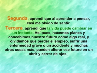 Segunda : aprendí que al aprender a pensar, casi me olvido de sentir. Tercera : aprendí que  la vida puede cambiar en un instante . Así pues, hacemos planes y concebimos nuestro futuro como algo real, y olvidamos que perder el empleo, sufrir una enfermedad grave o un accidente y muchas otras cosas más, pueden alterar ese futuro en un abrir y cerrar de ojos.   