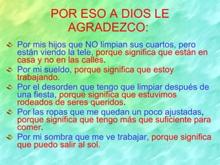 POR ESO A DIOS LE AGRADEZCO:   Por mis hijos que NO limpian sus cuartos, pero están viendo la tele,   porque significa que están en casa y no en las calles . Por mi sueldo,   porque significa que estoy trabajando. Por el desorden que tengo que limpiar después de una fiesta,   porque significa que estuvimos rodeados de seres queridos . Por las ropas que me quedan un poco ajustadas ,  porque significa que tengo más que suficiente para comer . Por mi sombra que me ve trabajar,   porque significa que puedo salir al sol. 
