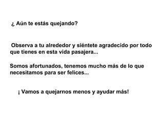 ¿ Aún te estás quejando?   Observa a tu alrededor y siéntete agradecido por todo que tienes en esta vida pasajera...   Somos afortunados, tenemos mucho más de lo que necesitamos para ser felices...  ¡ Vamos a quejarnos menos y ayudar más! 