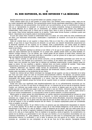 2
         EL SER SUPERIOR, EL SER INFERIOR Y LA MÁSCARA


  Bendita sea la hora en que se me permite hablar con ustedes, amigos míos.
  Todos ustedes saben que no sólo poseen un cuerpo físico, sino también varios cuerpos sutiles, cada uno de
los cuales representa algo diferente. Sus pensamientos tienen formas espirituales específicas y tales formas no
sólo son creadas por sus pensamientos, sino también por sus sentimientos, ya que un sentimiento en realidad
sólo es un "pensamiento no pensado", el cual aún no se ha hecho consciente. Aunque el pensamiento crea
una forma diferente de la creada por un sentimiento, no obstante ambos crean formas muy definidas y
substanciales. Cada cuerpo sutil, lo mismo que el cuerpo físico, tiene un aura; la vibración y la emanación de
ese cuerpo. Esas formas realmente existen en el espíritu. Todas estas formas fluctúan y cambian puesto que
todo lo relacionado con el espíritu está en movimiento perpetuo
  El aura del cuerpo físico muestra la enfermedad física o la salud, así como todas las otras condiciones del
ser físico. Las reacciones emocionales, intelectuales o espirituales se muestran en el aura de su respectivo
cuerpo sutil.
  Cada ser viviente tiene un ser superior o chispa divina. Éste es el más fino y más radiante de los cuerpos
sutiles, el que tiene la mayor frecuencia de vibración, la cual tiene una relación directamente proporcional con
el desarrollo espiritual. El ser superior se ha rodeado, lenta y gradualmente, con varias capas de materia
densa, no tan densa como el cuerpo físico, pero mucho más densa que el ser superior. Así es como llega a
existir el ser inferior.
  La meta del d      esarrollo espiritual es eliminar al ser inferior a fin de que el ser superior vuelva a ser libre de
todas las capas exteriores que ha adquirido. En su propia vida, ustedes podrán sentir con cierta facilidad, en
relación consigo mismos o con los demás, que ciertas partes del ser superior ya están libres, mientras que
otras aún están escondidas. Qué tanto está libre o escondido y qué tan gruesa es la capa que lo esconde es
algo que depende del desarrollo general de la persona.
  El ser inferior consiste no sólo de los errores comunes y de las debilidades personales que varían de una
persona a la otra, sino también de la ignorancia y de la pereza. El ser inferior odia cambiar y vencerse a sí
mismo, tiene una voluntad muy fuerte que no siempre se manifiesta exteriormente y quiere obtener cosas sin
pagar su precio. Es muy orgulloso y egoísta y siempre tiene una buena cantidad de vanidad. Todas estas
características constituyen al ser inferior independientemente de las fallas personales.
  Podemos determinar con facilidad cuáles formas de pensamiento provienen del ser superior y cuáles
provienen del ser inferior. También es posible determinar qué tendencias, deseos y esfuerzos del ser superior
pueden estar mezclados con las tendencias del ser inferior.
  Cuando los motivos del ser inferior corrompen los mensajes del ser superior, se crea un desorden en el alma
que hace que quien carga con esto se encuentre emocionalmente enfermo. Por ejemplo, una persona puede
desear algo egoísta, pero como él o ella no quiere admitir en su interior que se trata de algo egoísta, empieza a
racionalizar ese deseo egoísta engañándose a sí misma. Este tipo común de autoengaño en los seres
humanos se puede detectar porque las formas del ser superior tienen un carácter completamente diferente de
las del ser inferior.
  Existe otra capa cuyo significado total desafortunadamente aún no es suficientemente reconocido por los
seres humanos, y es eso a lo que llamo la máscara del ser. La máscara del ser se crea de la siguiente manera;
Cuando uno reconoce que puede entrar en conflicto con su entorno al dejarse guiar por su ser inferior, es
posible que aún no esté listo para pagar el precio de vencer a ese ser inferior. Vencerlo significaría antes que
todo enfrentarlo como realmente es, con todas sus motivaciones e inclinaciones, pues sólo se puede vencer a
lo que se conoce completamente. Lo cual equivale a tomar el camino estrecho, el camino espiritual.
  Mucha gente no quiere pensar tan profundamente; en cambio reacciona emocionalmente sin pensar en cómo
su ser inferior se encuentra relacionado con su reacción. La mente subconsciente siente la necesidad de
presentar una imagen de su ser ante el mundo a fin de evitar ciertas dificultades, situaciones desagradables y
desventajas de todo tipo. Así la gente crea otra capa del ser que no tiene nada que ver con la realidad, ni con
la del ser superior ni con la realidad temporal del ser inferior. La máscara superpuesta puede ser considerada
como un engaño: no es real.
  Volveré al ejemplo anterior. El ser inferior le dice a la persona que sea relativamente despiadada en relación
con su deseo egoísta. No es difícil que alguien incluso de la más limitada inteligencia, se dé cuenta de que al
abandonarse a ese deseo él o ella se aislará o sufrirá el desprecio de los demás, algo que nadie quiere que le
suceda.. En vez de vencer el egoísmo mediante el lento proceso del desarrollo, esa persona a menudo actúa
como si él o ella ya no fuera egoísta. Pero en realidad sí es egoísta y siente el egoísmo. Su sometimiento a la
opinión de los demás y su generosidad no son más que una mentira y no se encuentran reconciliados con sus
auténticos sentimientos. En otras palabras, el acto correcto en este caso no corresponde para nada con los
sentimientos internos no purificados y, por lo tanto, la persona vive una guerra en su interior. Las acciones
correctas se convierten en una compulsión en vez de ser fruto de la libre elección. Semejante bondad
 