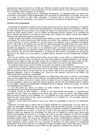 superpuesta no paga el precio en el sentido real. Mientras una persona está dando algo, tal vez aborrece la
idea de hacerlo. Esa persona no sólo es egoísta en sus convicciones internas, sino que además es mentirosa
con su naturaleza, viola su realidad y vive un engaño.
  De ningún modo estoy sugiriendo que es aconsejable abandonarse a su naturaleza inferior; uno debe luchar
por alcanzar la iluminación y tratar de desarrollarse a fin de purificar sus sentimientos y sus deseos. Pero si eso
no se logra, al menos no debe haber autoengaño. La persona debe al menos tener claridad sobre la
discrepancia entre sus sentimientos y sus acciones, lo cual evita la formación de la máscara del ser.

Terminar con el autoengaño

   Sin embargo es demasiado frecuente el que ese tipo de persona trate de creer que realmente no es egoísta,
de modo que se engaña a sí misma sobre sus sentimientos y motivaciones reales al no mostrarlos y tratar de
no verlos. Después de cierto tiempo, la raíz maligna se hunde en el subconsciente en donde fermenta y crea
formas que tienen efectos propios y que no pueden ser eliminadas porque a persona no es consciente de
                                                                                 l
ellas. El ejemplo del egoísmo no es más que una muestra; pero, amigos míos, existen muchos otros rasgos y
tendencias del carácter que siguen el mismo proceso.
   Cuando la gente está enferma emocionalmente eso siempre es signo de que en alguna forma se ha creado
una máscara. No se dan cuenta de que están viviendo una mentira. Han construido una capa de irrealidad que
no tiene nada que ver con su verdadero ser. De este modo no son auténticos con su verdadera personalidad.
Como lo d antes, el ser auténtico con uno mismo no significa que deba uno dejarse llevar por su ser inferior,
            ije
sino que debe uno ser consciente de él. No se engañen a sí mismos si todavía actúan de acuerdo con la
necesidad de protegerse y no con base en una esclarecida visión y convicción interna. Sean conscientes de
que sus sentimientos aún son impuros en relación con tal o cual aspecto. Desde ahí tendrán una buena base
para comenzar. Les será más fácil enfrentarse a sí mismos de esta manera, al percatarse de que bajo las
capas de su ser inferior vive su ser superior: su realidad última y absoluta a la cual eventualmente accederán
algún día.
   Con el fin de acceder a esa realidad, primero deben mirar de frente a su ser inferior, su realidad temporal, en
vez de cubrirla, pues eso coloca una distancia aún mayor entre ustedes y la realidad absoluta o su ser superior.
Enfrentar al ser inferior es algo que exige romper con la máscara sin importar cuál sea el costo de esto.
Ustedes podrán conducirse hacia ese logro al visualizar los tres seres de los que les estoy hablando ahora.
   En ocasiones parece que es correcto mentirse a uno mismo y no pensar en sus verdaderas
   motivaciones y emociones, dejando que las emociones reaccionen sin pensar, pero en realidad eso no es
correcto. La persona que desea ser feliz, estar sana y en paz consigo misma, a fin de realizar su vida actual y
estar en armonía con Dios y de este modo con su ser interior, debe de una vez encontrar la respuesta a las
siguientes preguntas: ¿Cuál es mi verdadero yo? ¿Cuál es mi ser superior? ¿Cuál es mi ser inferior? ¿En
dónde puede haber una máscara, una falsedad?
   Es importante que todos ustedes traten de entrenar su mirada interior para verse a sí mismos y a los demás
seres humanos desde este punto de vista. Mientras más espiritualmente despiertos estén, les será más fácil
percibirse a sí mismos y a los otros. Cuando entren en contacto con su ser superior, una vez que su intuición
se haya despertado a partir de su desarrollo espiritual personal, sentirán una clara diferencia entre la máscara
y el ser superior. Sentirán las desagradables manifestaciones de la máscara, primero de la propia, sin importar
cuan agradable sea su apariencia.
   Lo que falta ahora por realizar es penetra con estas verdades en las capas subconscientes de la
personalidad para vencer todas las resistencia interiores.
   Si desean caminar por este sendero y curarse de sus enfermedades emocionales, es importante que
entiendan todo esto. Tienen que enfrentar al ser inferior que existe en cada ser humano, pero también deben
saber que ese ser inferior no es el verdadero "Yo" o el verdadero ser. El ser superior, que es la perfección en
espera de crecer hacia afuera de esas capas de imperfección, es el verdadero ser. Tal vez tengan preguntas
sobre este tema, queridos amigos.
   PREGUNTA: ¿Cómo puede uno deshacer lo que su ser inferior ha manifestado en forma de una enfermedad
física?
   RESPUESTA: En primer lugar no deben tratar de empezar eliminando las consecuencias. Si su ser inferior ha
creado una enfermedad, primero hay que aceptarla. Deben tratar de encontrar las raíces o la parte de su ser
inferior que ha creado la enfermedad. El ser inferior debe ser encontrado y explorado completamente. Su meta
debe ser la perfección por sí misma. Lo hacen por el amor a Dios que existe en ustedes y no con el fin de
evitarse el tener que aguantar una incomodidad. Es cierto que se requiere de mucha fuerza interna para
purificar suficientemente los motivos en un principio, pero ésta es una base necesaria. Al hacer esto, se están
aprendiendo muchas otras cosas. La fuerza espiritual crece a medida que se aprende a aplicar una absoluta
honestidad consigo mismo. Una vez que sus motivaciones son puras, la enfermedad no importará ni la mitad
de lo que importa el estado de su alma. En la medida en que el ego y la comodidad de lo que se le apareja
pierde importancia, habrán seguido una muy importante ley espiritual. Su salud espiritual se restablecerá
gradualmente. Esta ley tiene que ver con el abandono del ego que enseñó Jesús. Sólo al hacer esto se gana la
vida. Así que empiecen por enfrentar a su ser inferior con valor, optimismo, humildad y con un ánimo de

                                                        12
 