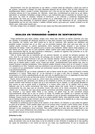 descubrimiento. Una vez que descubran su ser inferior, y rompan todas las máscaras y capas que cubre al
ser superior, empezarán a trabajar con estos diferentes aspectos del ser inferior. Esto se hace mediante una
autoobservación diaria y puesta a prueba, observando una y otra vez qué tan lejos los siguen desviando sus
corrientes internas de lo que quisieran ser. Mientras hacen esto, convirtiéndose en amos de su ser inferior,
aprenderán la verdadera honestidad consigo mismos y sus motivaciones para el desarrollo se volverán más y
más puras. Su visión se ampliará, recibirán la iluminación y sus síntomas y problemas desaparecerán
gradualmente. De modo que no deben pensar primero en su enfermedad, sino en la raíz del problema. Ése
será el único éxito perdurable. Si realmente desean purificarse, no sólo deshacerse de las consecuencias
desagradables que les son más notorias o visibles, recibirán ayuda y guía para que puedan combatir a su ser
inferior, pues nadie puede hacerlo solo.
   Con esto, amigos míos, me despido. Vayan en paz; sepan que Dios está presente dentro de       ustedes.


                                             3
         R E A L I Z A U N V E R D A D E R O C A M B I O DE S E N T I M I E N T O S

   Traigo bendiciones para todos ustedes, amigos míos. Hasta este momento ya habrán entendido una cosa
con claridad: la necesidad del desarrollo personal en este plano terrestre cuya existencia tiene precisamente
ese propósito. No importa cuan difícil pueda ser la vida en ocasiones, sólo aquellos que satisfacen ese
propósito pueden encontrar paz en su alma. Les he prometido empezar este curso para que cada uno de
ustedes pueda encontrar su camino aprendiendo cómo recorrerlo, dónde empezar y qué involucra la
realización del trabajo. Traten mis palabras como si fueran una meditación. Deben retener estas palabras y no
sólo leerlas una vez, pues eso no será suficiente. Deben meditar sobre estas enseñanzas, con el fin de que
este conocimiento deje de ser algo superficial e intelectual y penetre en regiones más profundas en su ser.
Sólo entonces les serán realmente benéficas.
   Todo el mundo sabe que es importante ser una persona decente, no cometer los llamados pecados, dar
amor, tener fe y ser bueno con los demás. Sin embargo, eso no basta. En primer lugar, saber todo esto y ser
realmente capaz de actuar conforme a ello son dos historias distintas. Puede que sean capaces mediante el
uso de su voluntad de frenarse para no cometer un crimen, pero no es p         osible que se forcen a sí mismos a
sentir que no desean dañar a nadie, nunca. Puede que actúen bondadosamente hacia alguien más, pero no
pueden forzarse a sentirse bondadosos. Como tampoco pueden forzarse a tener amor en su corazón o a tener
una verdadera fe en Dios. Cualquier cosa que pertenece a las emociones no depende de sus acciones directas
y ni siquiera de sus pensamientos. Cambiar sus sentimientos requiere del lento proceso de desarrollo personal
y de autoreconocimiento.
   Pueden percatarse de que no tienen suficiente fe, pero el darse cuenta de esto y tratar de forzarse a tenerla
diciéndose a sí mismo; "Debo tener fe", no les acercará ni un paso a ello; sino al contrario. Uno puede
convencerse a sí mismo superficialmente de ello, pero eso no significa que tu fe o tu capacidad de amar sean
reales. Esto es todo de lo que se trata este camino: el cambio de los sentimientos.
   Bueno, ahora la pregunta que surge es: ¿Cómo hacer para cambiar los sentimientos más profundos? Ahí es
por donde tenemos que comenzar y en dónde yo les enseñaré el camino. En primer lugar, amigos míos, no
pueden cambiar nada mientras no sepan qué es lo que realmente hay en ustedes. La más grande dificultad en
este camino es que la gente tiende a engañarse a sí misma sobre quién es en r alidad. Pero no estoy
                                                                                           e
hablando sólo de la mente inconsciente que todos ustedes saben que existe. Entre el consciente y el
subconsciente hay otra capa que se encuentra mucho más cerca de la mente consciente. Sin embargo,
ustedes aún no descubren esa capa p      orque quieren permanecer ignorantes respecto a ella. Le huyen aunque
sus síntomas y sus signos estén frente a sus narices. La gente huye de esa conciencia porque
equivocadamente piensa que lo que no conoce no existe. Es posible que ustedes no lo piensen con estas
palabras, pero los sentimientos de este tipo viven en ustedes sin que se percaten verdaderamente de ellos. Sin
embargo, incluso cuando uno desvía la mirada de su propia realidad interior, ésta realmente existe. Puede que
sea la realidad temporal de este momento, pero de todos modos es parte de la realidad de su vida y una etapa
en su desarrollo. Es su realidad en este momento.
   Recuerden la conferencia que di sobre el ser superior, el ser inferior y la máscara. Lo que acabo de explicar
es parte de la máscara. Todos ustedes saben que no es correcto hacer o pensar o sentir ciertas cosas. Si esos
sentimientos aún existen en su ser inferior, ustedes alejan su mirada de ellos, pensando que así han
eliminado lo que reconocieron como incorrecto. Pero evitar o negar es el peor error que puede hacer un ser
humano, pues causa infinitamente más problemas y más conflictos internos y externos que cualquier otra cosa
que ustedes conozcan en su mente consciente.

Enfrentar la vida

  He mencionado las diversas leyes espirituales que los seres humanos violan constantemente. El proceso que
acabo de describir viola una de esas leyes: la ley de enfrentar la vida. Enfrentar la realidad de la vida significa
ser capaz de enfrentarse a uno mismo tal cual es con todas sus imperfecciones. Si uno no empieza por
                                                        13
 