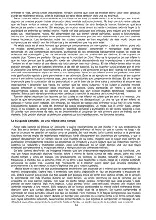 enfrentar la vida, jamás puede desarrollarse. Ningún sistema que trate de enseñar cómo saltar este obstáculo
puede ser realmente exitoso, pues la búsqueda de esos atajos también viola una ley espiritual.
   Todos ustedes están inconscientemente involucrados en este proceso dañino todo el tiempo, aun cuando
algunos de ustedes pueden haber alcanzado cierto nivel de autoconocimiento. No hay uno solo entre ustedes
que no haya tenido al menos un destello de conocimiento de una tendencia interior, haciendo que esta
tendencia se vuelva consciente. Sin embargo, en muchas otras áreas su mente consciente todavía huye de la
posibilidad de enfrentar su verdad interior. Puede ser que conozcan sus defectos, pero seguro que no conocen
todas sus motivaciones reales. No comprenden por qué tienen ciertas opiniones, gustos o idiosincracias;
incluso sus cualidades pueden estar parcialmente influenciadas por una falla inconsciente o por una corriente
interna incorrecta. Las tendencias sobre las cuales ustedes se han engañado de este modo deben ser
comprendidas en relación con las influencias y las conexiones que hay entre ellas.
   No existe nada en el alma humana que provenga completamente del ser superior o del ser inferior, pues todo
se mezcla continuamente. La purificación significa separar, comprender y reorganizar esas diversas
tendencias en una comprensión consciente, purificando así las tendencias básicamente buenas de todas las
máscaras del autoengaño y de las influencias causadas por las debilidades del carácter. El ser superior en
ustedes dice: "Quiero ser perfecto. Sé que ésa es la voluntad de Dios." Pero es la ignorancia del ser inferior lo
que les hace pensar que la perfección puede ser obtenida desatendiendo sus imperfecciones y olvidándolas.
También es el ser inferior el que desea que todo siempre sea muy cómodo. El ser inferior desea estar en una
posición elevada, pero por razones diferentes a las del ser superior. Su ser superior busca avanzar por el amor
a Dios como una forma de reconocimiento y de iluminación, y es consciente de que sólo cuando se es perfecto
uno será verdaderamente capaz de amar a sus semejantes. Pero su ser inferior quiere ser perfecto para tener
más gratificación egoísta y para pavonearse y ser admirado. Éste es un ejemplo en el cual tanto el ser superior
como el ser inferior buscan la misma cosa, pero sus motivaciones son completamente distintas. Es de la mayor
importancia para la purificación de su personalidad y por el bien de un alma sana y armoniosa el separar esas
motivaciones y reconocer sus voces. No sientan que los estoy culpando, ni se culpen a ustedes mismos
cuando empiecen a reconocer esas tendencias en ustedes. Estoy planteando un hecho, y uno de los
requerimientos básicos de su camino es que acepten que aún existen muchas tendencias negativas en
ustedes. Sólo a partir de esta premisa podrán continuar y cambiar la impureza de sus motivaciones.
   También deben reconocer las razones por las cuales su ser inferior no quiere que se vean a sí mismos. Una
razón es que reconocerse a uno mismo como imperfecto es desagradable. La otra es que el ser inferior es
perezoso y nunca quiere trabajar. Sin embargo, se requiere de trabajo para enfrentar lo que hay en uno mismo,
especialmente cuando se trata de enfrentar as cosas desagradables. De modo que el primer paso, amigos
                                                l
míos, en su decisión de andar este camino de desarrollo personal y purificación es ser claros respecto a esto.
Si ustedes son conscientes de esto, no se desanimarán al ocuparse de esta primera parte del trabajo que se
necesita. Sólo podrán alcanzar la perfección pasando por sus imperfecciones, no dándoles la vuelta.

La búsqueda completa de uno mismo toma tiempo

   Andar este camino no implica un constante y suave mejoramiento de uno mismo y de sus condiciones de
vida. Eso sería también algo completamente irreal. Debes enfrentar el hecho de que el camino es largo y de
que las pruebas no cesarán tan rápido como te gustaría. Se hace mucho daño cuando se dice a la gente que
siguiendo ciertas reglas de e nseñanzas metafísicas harán desaparecer sus problemas por completo, o que si
parecen desaparecer por un tiempo eso es una muestra de su éxito. Imaginar que el seguir este camino de
purificación inmediatamente reducirá tus problemas es inmaduro y pueril. Seguro que tus problemas internos y
externos se reducirán y finalmente cesarán, pero sólo después de un largo tiempo, una vez que hayas
entendido completamente tu maquillaje interior y reorganizado tus corrientes internas.
   En este camino disolverás las imágenes internas que son directamente responsables de tus conflictos. Una
vez que hayas alcanzado algunas victorias sobre ti mismo te darás cuenta de esta verdad, pero eso toma
mucho tiempo y años de trabajo. Así gradualmente los tiempos de prueba reducirán su impacto y su
frecuencia, a medida que la armonía crece en tu alma y que realmente te haces cargo de ti mismo cobrando
conciencia de quién eres. Cuando digo "consciente de ti mismo" quiero decir que conoces completa y
profundamente a tu ser inferior, lo cual no significa que ya lo hayas superado.
    Medita sobre el hecho de que puedes esperar encontrarte con aspectos de ti mismo que te sorprenderán de
manera desagradable. Espera esto y enfréntalo con buena disposición en vez de esconderte y escaparte de
ello. Debes esperar que al igual que has pasado por pruebas antes de tomar este camino directo, en él también
te encontrarás con más pruebas durante un buen tiempo. La única diferencia es que la persona que se
encuentra en este camino logrará, con base en cierto trabajo exitoso, comprender que cada prueba y cada
período de dolor significa algo muy especial. Cada período difícil, cada dificultad, encierra una lección para
aprender respecto a uno mismo. Sólo después de un tiempo considerable tu mente estará entrenada en esa
dirección para que puedas descubrir cada vez más rápido cuál es la lección. En cuanto comprendas el
significado de estos períodos, cesará ese tipo de pruebas. Pero mientras no lo hayas comprendido, las pruebas
continuarán. Puede que se retiren durante un tiempo, pero volverán en la misma forma o en forma similar hasta
que hayas aprendido la lección. Quienes han experimentado lo que significa el comprender el mensaje de una
dificultad específica, comprenderla realmente hasta el fondo, ¡se darán cuenta de la bendición que encierra!
                                                       14
 