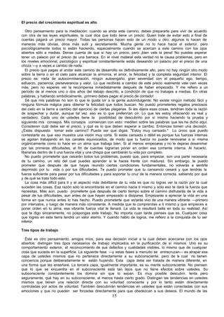 El precio del crecimiento espiritual es alto

   Otro pensamiento para la meditación: cuando se anda este camino, debes prepararte para vivir de acuerdo
con otra de las leyes espirituales, la cual dice que todo tiene un precio. Quien trate de evitar esto a final de
cuentas pagará un precio mayor. Todas las personas hacen esto de un modo u otro; algunos lo hacen de
maneras más obvias, otros más sutil y secretamente. Mucha gente no lo hace hacia el exterior, pero
psicológicamente todos lo están haciendo, especialmente cuando se acercan a este camino con los ojos
abiertos sólo a medias. Dense cuenta de que sí hay un precio, pero ¡bien vale la pena! No puedes esperar
tener un palacio por el precio de una barraca. En el nivel material esta verdad no te causa problemas, pero en
los niveles emocional, psicológico y espiritual constantemente estás deseando un palacio por el precio de una
choza —y a veces a cambio de nada.
   El precio que pagas al andar este camino de desarrollo es definitivamente alto, pero no hay ningún otro modo
sobre la tierra o en el cielo para alcanzar la armonía, el amor, la felicidad y la completa seguridad interior. El
precio es: nada de autoconmiseración, ningún autoengaño, gran severidad con el pequeño ego, tiempo,
esfuerzo, paciencia, perseverancia y valor. Lo que recibirás a cambio de este precio realmente vale cien veces
más, pero no esperes ver la recompensa inmediatamente después de haber empezado. Y me refiero a un
período de al menos uno o dos años del trabajo descrito, a condición de que no trabajes a medias. En otras
palabras, y hablando simbólicamente, ¡primero debes pagar el precio de contado!
   Sé que mis palabras no son lo que le gusta oír a la gente autoindulgente. No existe ningún método fácil y
ninguna fórmula mágica para obtener la felicidad que todos buscan. No puedo prometerles regalos preciosos
del cielo en la tierra a cambio del ejercicio de ciertas plegarias. Si les dijera esas cosas, tendrían toda la razón
de sospechar y dudar, aunque tal vez eso es lo que preferirían oír. Lo que les estoy ofreciendo es real y
verdadero. Cada uno de ustedes tiene la posibilidad de descubrirlo por sí mismo haciendo la prueba y
siguiendo mis consejos. Mis consejos comienzan con esto: mediten sobre las palabras que les he dicho aquí.
Consideren cuál debe ser el precio, y qué es lo que deben esperar a cambio. Entonces tomen una decisión.
¿Estás dispuesto tomar este camino? Puede ser que digas: "Estoy muy cansado." Lo único que puedo
contestarte es que eso muestra una visión muy corta. Si estás cansado o débil es porque tus fuerzas internas
se agotan trabajando en los canales equivocados, de modo que tu fuerza no puede renovarse a sí misma
orgánicamente como lo hace en un alma que trabaja bien. Si al menos empezaras y no te dejaras desanimar
por las primeras dificultades, al fin de cuentas lograrías poner en orden esa corriente interna. Al hacerlo,
liberarías dentro de ti una fuerza vital y una chispa que cambiarán tu vida por completo.
   No puedo prometerte que cesarán todos tus problemas, puesto que, para empezar, son una parte necesaria
de tu camino, un reto del cual puedes aprender si le haces frente con madurez. Sin embargo, te puedo
prometer que después de que hayas reunido ciertas condiciones fundamentales, no volverás a sentirte
deprimido por tu vida o por tus dificultades. Te puedo prometer que tu cansancio cesará y que tendrás la
fuerza suficiente para pasar por tus dificultades y para soportar tu cruz de la manera correcta, sabiendo por qué
y de qué se trata todo esto.
   La cosa más difícil para ti y el aspecto más debilitante de tu vida es que no logras ver la razón por la cual
suceden las cosas. Esa razón sólo la encontrarás en el camino hacia ti mismo y sólo eso te dará la fuerza que
necesitas. Más aún, puedo prometerte que después de cierto tiempo sobre el camino disfrutarás de la vida a
pesar de tus dificultades, aun antes de que hayan empezado a disiparse. Empezarás a apreciar la vida en una
forma en que nunca antes lo has hecho. Puedo prometerte que estarás vivo de una manera vibrante —primero
por intervalos, y luego de manera más consistente. A medida que te comprendas a ti mismo y que empieces a
poner orden en tu alma, esa vibrante fuerza vital te llenará. La vida te resultará bella en toda su realidad. Así
que te digo sinceramente, no pospongas este trabajo. No importa cuan tarde pienses que es. Cualquier cosa
que logres en esta tierra tendrá un valor eterno. Y cuando hablo de logros, me refiero a la conquista de tu ser
inferior.

Tres tipos de trabajo

  Éste es otro pensamiento, amigos míos, para esa decisión inicial a la cual deben acercarse con los ojos
abiertos: distingan tres tipos necesarios de trabajo implicados en la purificación de sí mismos. Uno es su
comportamiento exterior, el reconocimiento de sus defectos y cualidades visibles, lo mismo que de cualquier
cosa que suceda en la superficie. La siguiente fase —y estas fases a menudo se entrecruzan— es atrapar esa
capa de ustedes mismos que no pertenece directamente a su subconsciente, pero de a cual no tienen
                                                                                           l
conciencia porque deliberadamente le están huyendo. Esta capa debe ser tratada de manera diferente, en
una forma que les enseñaré. La tercera capa, igualmente importante, es su mente subconsciente. No piensen
que lo que se encuentra en el subconsciente está tan lejos que no tiene efectos sobre ustedes. Su
subconsciente constantemente los domina sin que lo sepan. Es muy posible descubrir, lenta pero
seguramente, qué hay en su subconsciente, al menos hasta cierto grado. Distingan las tendencias en ustedes
mismos que tienen una relación directa con su voluntad consciente y por lo tanto están directamente
controladas por actos de voluntad. También descubrirán tendencias en ustedes que están conectadas con sus
emociones y que no pueden ser forzadas directamente para que obedezcan a sus deseos. El mundo de las
                                                        15
 