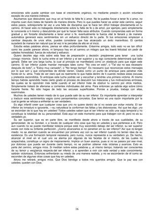 emociones sólo puede cambiar con base el crecimiento orgánico, no mediante presión o acción voluntaria
excepto de una manera indirecta.
   Asumamos que descubres que muy en el fondo te falta fe o amor. No te puedes forzar a tener fe o amor, no
importa cuan duro trates de hacerlo de manera directa. Pero lo que puedes hacer es andar este camino, seguir
estos pasos, sobreponerte tal vez a una falta de disciplina que te hace tan difícil trabajar directamente en tu
camino. Al hacer esto no trabajarás directamente sobre tu falta de fe o de amor, por ejemplo, pero simplemente
te conocerás a ti mismo y descubrirás por qué te hacen falta esos atributos. Cuando comprendas esto en forma
gradual y sin forzarte directamente a tener amor o fe, eventualmente la fuerza vital te llenará y de manera
automática generará esos sentimientos sin un esfuerzo directo de tu parte. Si tus emociones empiezan a
cambiar después de unos años, puedes considerar que has alcanzado un éxito maravilloso. El cambio
sucederá de manera tan natural que tal vez ni te percates de ello en el inicio.
   Estudia estas palabras ahora, piensa en ellas profundamente. Créanme amigos, todo esto no es tan difícil
como les puede parecer ahora, ni tampoco hay en el camino un milagro que les traerá felicidad sin pedir de
ustedes honestidad, fuerza de voluntad y esfuerzo.
   Quiero decirles algo más sobre esta fase de preparación y decisión: prepárense para tener una lucha
consigo mismos. Será la lucha entre el ser inferior y el ser superior y su ego consciente determinará qué lado
ganará. Debe ser una larga lucha, la cual al principio se manifestará como un obstáculo para que sigan este
camino. El ser inferior puede mandar mensajes tales como: "No creo en esto", o "Tal vez no sea necesario
después de todo", o "Estoy muy cansado", o "No tengo tiempo". Es necesario que reconozcas estos mensajes
por lo que son y que comprendas de dónde vienen. Úsalos como un punto de arranque para penetrar más
hondo en tu alma. Trata de ver claro qué es realmente lo que habla dentro de ti cuando recibes estas excusas
y pretextos escondidos. Si anticipas esta lucha podrás ver y escuchar y tendrás una primera victoria. Al mismo
tiempo habrás aprendido hasta cierto grado el proceso de descubrir tus máscaras y tus motivaciones erróneas,
las cuales se te opondrán más tarde cuando el ser inferior trate de obstruir tu camino por otros medios.
Simplemente tratará de aferrarse a corrientes individuales del alma. Para entonces ya sabrás algo sobre cómo
hacerle frente. No sólo hagas de lado las excusas superficiales. Ponías a prueba, trabaja con ellas,
examínalas.
   Muchos de ustedes tienen miedo de lo que puede salir de su ser inferior. Es importante aprender a interpretar
y traducir esos sentimientos vagos como pensamientos concretos. Ese temor es una razón importante por la
cual la gente se rehúsa a enfrentar su ser verdadero.
   Es algo infantil creer que cualquier cosa que uno no quiere dentro de sí no existe por evitar mirarla. El ser
inferior es inmaduro e ignorante, —su naturaleza la conforman las fallas y las distorsiones. Así que les digo: ¡no
se escondan de lo que hay en ustedes! Todos ustedes saben que el ser inferior es sólo una capa temporal y no
constituye la totalidad de su personalidad. Está aquí en este momento para que trabajen con él, pero no es su
verdadero yo.
   Su ser superior, que es en parte libre, se manifiesta desde ahora a través de sus cualidades, de su
generosidad, de su bondad, o a través de cualquier otra cosa que hay en ustedes y que pertenece a él. Pero
aun cuando no se puede manifestar todavía porque está muy escondido debajo del ser inferior, su ser superior
existe con toda su brillante perfección. ¿Corno alcanzarlos si no penetran en su ser inferior? Así que no tengan
miedo: no se alarmen cuando se encuentren por primera vez con su ser inferior cuando no tenían idea de su
existencia. Es una formación temporal necesaria, pero nunca, nunca representa a su verdadero yo. De hecho,
alcanzar el nivel en el cual uno se alarma por algunas de las facetas de sí mismo, de las cuales no
sospechaba, constituye un signo de mejoramiento. Implica un buen avance, pues si no se pasara por ese nivel,
por doloroso que pueda ser durante cierto tiempo, no se podrían obtener más victorias y avances. Esto es
parte del camino, amigos míos. Si meditan sobre estas palabras y, al mismo tiempo, tratando ser conscientes
de su temor y vergüenza respecto del ser inferior, y si aprenden a vivir con esta verdad y este conocimiento,
saldrán victoriosos. Entonces enfrentarán su miedo de una manera realista, y no se esconderán de él como se
esconden de algunas otras cosas que hay en ustedes.
   Ahora me retiraré, amigos míos. Que Dios bendiga a todos mis queridos amigos. Que la paz sea con
ustedes; queden con Dios.




                                                       16
 
