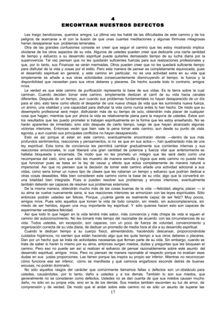 4
                        ENCONTRAR NUESTROS DEFECTOS

   Les traigo bendiciones, queridos amigos. La última vez les hablé de las dificultades de este camino y de los
peligros de acercarse a él con la ilusión de que unas cuantas meditaciones y algunas fórmulas milagrosas
harían desaparecer sus problemas terrenales.
   Otra de las grandes confusiones consiste en creer que seguir el camino que les estoy mostrando implica
olvidarse de los otros aspectos de su vida. Algunos de ustedes pueden creer que dedicarle una cierta cantidad
de tiempo y esfuerzo a su desarrollo espiritual puede quitarles demasiado tiempo de su lucha diaria por la
supervivencia. Tal vez piensan que no les quedarán suficientes fuerzas para sus realizaciones profesionales y
que, por lo tanto, sus Finanzas se verán mermadas. Otros pueden creer que no les quedará suficiente tiempo
para disfrutar de la vida y cosas por el estilo. Pero esta manera de pensar es completamente equivocada, pues
el desarrollo espiritual en general, y este camino en particular, no es una actividad extra en su vida que
simplemente se añade a sus otras actividades consecuentemente disminuyendo el tiempo, la fuerza y la
disponibilidad que necesitan para sus otros deberes y placeres. De hecho sucede todo lo contrario, amigos
míos.
   La verdad es que este camino de purificación representa la base de sus vidas. Es la tierra sobre la cual
caminan. Cuando deciden tomar este camino, simplemente deslizan el carril de su vida hacia canales
diferentes. Después de un tiempo, aun cuando sus problemas fundamentales no hayan desaparecido de un día
para el otro, esto tiene como efecto el despertar de una nueva chispa de vida que les suministra nueva fuerza,
un ánimo, una vitalidad y una capacidad para disfrutar la vida como nunca antes lo han hecho. De modo que su
desempeño profesional será mejor, disfrutarán más de su tiempo de ocio, obtendrán más placer de cualquier
cosa que hagan; mientras que por ahora la vida es relativamente plana para la mayoría de ustedes. Éstos son
los resultados que les puedo prometer si trabajan espiritualmente en la forma que les estoy enseñando. No se
harán aparentes de inmediato, sino sólo después de cierto tiempo, luego de que hayan alcanzado algunas
victorias interiores. Entonces verán que bien vale la pena tomar este camino, aun desde su punto de vista
egoísta, y aun cuando sus principales conflictos no hayan desaparecido.
   Esto es así porque al estar en este camino, eventualmente encontrarán dónde —dentro de sus más
profundos sentimientos, reacciones y pensamientos, si no es que en sus actos—, han quebrantado más de una
ley espiritual. Esta toma de conciencia les permitirá cambiar gradualmente sus corrientes internas y sus
reacciones emocionales, lo cual liberará una gran cantidad de potencia y fuerza vital que anteriormente se
hallaba bloqueada o encerrada. De modo que no les prometo un milagro que les será dado como una
recompensa del cielo, sino que sólo les muestro de manera sencilla y lógica que este camino no puede más
que funcionar pues se basa en la ley de causa y efecto que actúa completamente de manera natural e
impersonal. Así que no piensen que la decisión de tomar este camino añade una actividad adicional a sus
vidas, como sería tomar un nuevo tipo de clases que les robarían un tiempo y esfuerzo que podrían dedicar a
otras cosas deseables. Más bien consideren este camino como la base de su vida; algo que la convertirá en
una totalidad bien integrada. Pues si pueden resolver sus problemas y errores interiores, eventualmente
también deberán ser capaces de resolver sus problemas exteriores.
   De la misma manera, obtendrán mucho más de las cosas buenas de la vida —felicidad, alegría, placer — si
su alma se vuelve nuevamente sana, si sus reacciones interiores se armonizan con las leyes espirituales. Sólo
entonces podrán ustedes ser felices. Porque, ¿cuánta gente es realmente capaz de ser feliz? Muy pocos,
amigos míos. Pues sólo aquellos que toman la vida de todo corazón, sin miedo, sin autocomplacencia, sin
miedo de ser heridos, siguen una muy importante ley espiritual. Y sólo quienes hacen esto son capaces de
experimentar verdadera felicidad.
   Así que todo lo que hagan en la vida tendrá más sabor, más conciencia y más chispa de vida si siguen el
camino del autoconocimiento. No les tomará más tiempo del razonable de acuerdo con las circunstancias de su
vida. Todos ustedes, sin excepción, son capaces, con un poco de fuerza de voluntad, convencimiento y
organización correcta de su vida diaria, de dedicar un promedio de medía hora al día a su desarrollo espiritual.
   Cuando le dedican tiempo a su cuerpo físico, alimentándolo, haciéndolo descansar, proporcionándole
cuidados higiénicos, no sienten que están haciendo algo que les quite tiempo a sus otros deberes o placeres.
Dan por un hecho que se trata de actividades necesarias que forman parte de su vida. Sin embargo, cuando se
trata de saber si harán lo mismo por su alma, entonces surgen miedos, dudas y preguntas que les bloquean el
camino. Pero eso no puede ser así si realizan el esfuerzo de pensar razonablemente sobre este asunto del
desarrollo espiritual, amigos míos. Pero no piensan de manera razonable al respecto porque no evalúan esas
dudas en sus justas proporciones. Las tienen porque las inspira su propio ser inferior. Mientras no reconozcan
cómo funciona ese ser inferior, cómo se manifiesta y qué caminos engañosos esconde detrás de buenas
excusas, no podrán dominarlo.
   No sólo aquellos rasgos del carácter que comúnmente llamamos fallas o defectos son un obstáculo para
ustedes, causándoles, por lo tanto, daño a ustedes y a los demás. También lo son sus miedos, que
generalmente no se consideran como defectos. Ustedes no se dan cuenta de que sus miedos causan mucho
daño, no sólo en su propia vida, sino en la de los demás. Sus miedos también esconden su luz de amor, de
comprensión y de verdad. De modo que el andar sobre este camino no es sólo un asunto de superar las
                                                      17
 