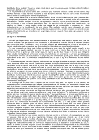 debilidades de su carácter. Vencer su propio miedo es de igual importancia, pues mientras exista el miedo en
su corazón, dañarán a sus semejantes.
  Les he prometido que les diría cómo debe uno hacer para realmente empezar a andar en este camino. Hay
muchas maneras y cada individuo reacciona a ellas de forma diferente. Pero les daré ciertos lineamientos
básicos sobre los cuales podrán elaborar su propio plan.
  Todos ustedes saben que alcanzar el autoconocimiento es de una importancia capital, pero ¿cómo hacerlo?
El primer paso será pensar, tan objetivamente como sea posible, acerca de sí mismos, sobre sus cualidades y
sus defectos, Escriban una lista, como les he aconsejado a menudo, porque el escribir ayuda a concentrarse
para condensar lo que ya hemos descubierto. Esto les permitirá evitar el perder ese conocimiento, Las
palabras en blanco y negro pueden arrojar una nueva luz de comprensión y promueven un                   cierto
distanciamiento en la consideración de uno mismo. Más adelante, cuando hayan alcanzado un mayor
conocimiento sobre sí mismos y sobre sus tendencias subconscientes, podrán conectar nuevamente ciertas
piezas del conocimiento que encontraron en un principio, siempre y cuando hayan sido expresadas de manera
clara y concisa.

La ley de la hermandad

   Una vez que hayan hecho esto concienzudamente el siguiente paso será pedirle a alguien más, que los
conozca muy bien, que les diga con toda , honestidad lo que piensa de ustedes. Sé que se requiere de cierto
valor para hacer esto. Considérenlo como su primer esfuerzo por sobreponerse un poquito a su orgullo. Al
hacerlo habrán alcanzado una victoria que de inmediato les liberará de una pequeña cadena interior.
   Es muy importante no hacer este trabajo completamente solo. Abrir de verdad nuestro corazón a otra
persona trae una ayuda espiritual que uno no puede recibir por sí mismo. Esto se debe a la ley de la
hermandad. Pues la gente que está siempre sola, no importa qué tan duro trabaje, no importa cuan inteligente
sea o estudie, no importa qué tan honesto consigo mismo trate de ser, se encierra en un vacío que obstaculiza
la comprensión completa y la evaluación de su propio ser, una comprensión que fluye de manera automática si
logra abrirse a otra alma. Al permanecer completamente solo, se viola la ley de la hermandad de una manera
muy sutil.
   El no aislarse requiere de cierta cantidad de humildad que no llega fácilmente al principio, pero después de
cierto tiempo se vuelve muy natural. Pronto serán capaces de hablar abiertamente sobre sus dificultades, sus
debilidades y sus problemas para recibir la crítica. Esta última es igualmente sana para el alma. Cada uno de
ustedes que ya ha probado el abrirse confirmará el que el solo hecho de hablar de un problema que se ha
mantenido en secreto hace que pierda sus proporciones exageradas y algunos de sus aspectos temibles. El
ser tal como uno es con al menos una persona, con un mínimo de máscaras y defensas, es una medicina muy
sana. Al mismo tiempo se ofrece un acto de amor a la otra persona, a quien se ayuda más al mostrar nuestras
debilidades humanas que tratando de parecer superior. Su compañero podrá hacer lo mismo con ustedes. Así
que traten de organizar esto con algún amigo. Después de un tiempo verán qué tan útil y fructífero resulta. Les
dará alimento para pensar, se ayudarán uno al otro y aprenderán mucho de la hermandad, de la humildad y del
entendimiento desapegado.
   Les aconsejo que le pidan esto a alguien que los conozca muy bien. No importa lo que piensen, les
respetarán por su sincero esfuerzo para mejorar, para aprender de sus errores y por escucharlos. Pueden pedir
esto de la manera correcta, explicando que a menudo cuatro ojos ven más que dos y que desean mejorar y no
se sentirán heridos ni enojados, aun si les dicen algo que les parezca injusto.
   Y cuando sus amigos o parientes les digan sus defectos, piensen en ellos con calma. Alguien puede decir
algo que tal vez, en principio parezca completamente injusto o que los lastime. Por cierto que es posible que se
sientan aún más heridos si lo que se les dice es verdad. Y aun cuando tengan la sincera seguridad de que la
crítica es injusta, de todos modos traten de evaluarla. Puede haber aunque sea sólo un granito de verdad en
ella. Tal vez la otra persona sólo los vea de un modo un poco diferente o de manera superficial. Él o ella puede
no tener una cabal comprensión de lo que hay debajo, de por qué ustedes reaccionan de una cierta manera y
de todos los complicados mecanismos del funcionamiento del alma. Él o ella pueden utilizar palabras
incorrectas. Pero el pequeño grano de verdad dentro de lo que dicen puede abrir una nueva puerta de
comprensión para ustedes. Tal vez ni siquiera sea algo completamente nuevo para ustedes, pero a menudo es
necesario considerar un mismo error o aspecto de uno desde nuevos ángulos, bajo una nueva luz, para poder
entender los diferentes efectos que ese error puede tener en su entorno. Si llevan a su meditación diaria todos
los defectos que empiezan a reconocer con una creciente claridad y si su deseo es realmente sincero, habrán
realizado el mejor comienzo imaginable.
   Entrénense para observar sus propias reacciones internas cuando se enfrenten a lo desagradable que vive
en ustedes. Esto es de una gran importancia. Empecé esta conferencia diciendo que el ser inferior
constantemente se resiste a nuestros esfuerzos. Ésta es una maravillosa oportunidad para observar a su ser
inferior sin disfraces cuando reacciona. Obsérvenlo como si fuera otra p      ersona. Sientan un cierto desapego.
Pongan una cierta distancia entre sus poderes de autoobservación y la reacción de su ser inferior, su ego, su
herida, la vanidad que entra en juego cuando se enfrentan a los aspectos desagradables de su personalidad.
Reconociendo sus propias reacciones de esta manera y comprendiéndolas, tal vez desarrollando un cierto
sentido del humor y no tomándolas tan en serio, estarán subiendo otro escalón más. Pero les advierto que no
                                                       18
 