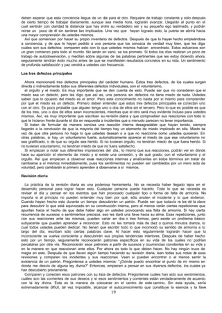 deben esperar que esta conciencia llegue de un día para el otro. Requiere de trabajo constante y sólo después
de cierto tiempo de trabajar diariamente, aunque sea medía hora, lograrán avanzar. Llegarán al punto en el
cual sentirán con claridad la distancia que hay entre su verdadero ser y su pequeño ego lastimado, y podrán
reírse un poco de él sin sentirse tan implicados. Una vez que hayan logrado esto, la puerta se abrirá hacia
una mayor comprensión de ustedes mismos.
   Así que comiencen por hacer su propio inventario de defectos. Después de que lo hayan hecho empleándose
a conciencia, y de que le hayan pedido a una persona que los conozca de verdad muy bien, que les diga
cuáles son sus defectos; comparen esto con lo que ustedes mismos habían encontrado. Estos esfuerzos son
un gran comienzo para todo el mundo. No serán en vano, se los prometo. Si todos los días realizan un poco de
trabajo de autoobservación, y meditan sobre algunas de las palabras pertinentes que les estoy diciendo ahora,
seguramente tendrán éxito mucho antes de que se manifiesten resultados concretos en su vida. Un sentimiento
de profunda satisfacción y paz vendrá a ustedes con frecuencia.

Los tres defectos principales

   Ahora mencionaré tres defectos principales del carácter humano. Estos tres defectos, de los cuales surgen
directa o indirectamente todos sus diferentes defectos individuales, son el voluntarismo,
   el orgullo y el miedo. Es muy importante que se den cuenta de esto. Puede ser que no consideren que el
miedo sea un defecto, pero les digo que así es, una persona sin defectos no tiene miedo de nada. Ustedes
saben que lo opuesto del miedo es el amor. Pero este conocimiento no basta por sí mismo para comprender
por qué el miedo es un defecto. Primero deben entender que estos tres defectos principales se conectan uno
con el otro. Es poco probable que alguien tenga uno o dos de ellos sin el tercero. Pero lo que es posible es que
de los tres, uno o dos de ellos sean inconscientes, mientras que el otro será muy evidente incluso para ustedes
mismos. Así, es muy importante que escriban su revisión diaria y que comprueben sus reacciones con todo lo
que le hicieron frente durante el día en respuesta a incidentes que a menudo parecen no tener importancia.
   Si tratan de formular de manera concisa una reacción interna desagradable que hayan tenido, siempre
llegarán a la conclusión de que la mayoría del tiempo hay un elemento de miedo implicado en ella. Miedo tal
vez de que otra persona no haga lo que ustedes desean o a que no reaccione como ustedes quisieran. En
otras palabras, si hay un voluntarismo fuerte, automáticamente aparece el miedo de que ese voluntarismo no
sea gratificado, o de que su orgullo sea herido. Si no tuvieran orgullo, no tendrían miedo de que fuera herido. Si
no tuvieran voluntarismo, no tendrían miedo de que no fuera satisfecho.
   Si empiezan a notar sus diferentes impresiones del día., lo mismo que sus reacciones, podrán ver en dónde
hace su aparición el elemento de miedo y si existe una conexión, y de qué grado; con el voluntarismo y el
orgullo. Así que empiecen a observar esas reacciones internas y analícenlas en éstos términos sin tratar de
cambiarse a sí mismos inmediatamente, pues los sentimientos no pueden ser cambiados por un mero acto de
voluntad, pero cambiarán si primero aprenden a observarse a sí mismos.

Revisión diaria

  La práctica de la revisión diaria es una poderosa herramienta. No se necesita haber llegado lejos en el
desarrollo personal para lograr hacer esto. Cualquier persona puede hacerlo. Todo lo que se necesita es
revisar el día y pensar en los eventos que han provocado cualquier tipo o forma de falta de armonía. No
importa si al principio no pueden entender muy bien por qué, sólo anoten el incidente y lo que sintieron.
Cuando hayan hecho esto durante un tiempo descubrirán un patrón. Puede ser que todavía n les dé la clave
                                                                                              o
para descubrir lo que está equivocado en su construcción interna, pero al menos verán ciertas repeticiones que
apuntan hacia el hecho de que debe haber algo en ustedes provocando esa falta de armonía. Si hay cierta
recurrencia de sucesos o sentimientos precisos, eso les dará una llave hacia su alma. Esas repeticiones, junto
con sus reacciones ante las mismas, pueden variar en dos o tres formas, pero existe un problema básico
subyacente que pueden aprender a reconocer. Esto no les tomará más de diez o quince minutos diarios, lo
cual todos ustedes pueden dedicar. No tienen que escribir todo lo que incomodó su sentido de armonía a lo
largo del día, escriban sólo ciertas palabras clave. Al hacer esto regularmente lograrán hacer que lo
inconsciente se vuelva consciente y descubrirán sus propias tendencias interiores. Después de haber hecho
esto por un tiempo, seguramente reconocerán patrones específicos en su vida de los cuales no podrían
percatarse por otra vía. Reconocerán esos patrones a partir de sucesos y ocurrencias constantes en su vida y
en la manera en que reaccionan ante ellos. Por ahora es todo lo que deben hacer. No hay ningún truco de
magia en esto. Después de que lleven algún tiempo haciendo su revisión diaria, lean todas sus notas de esas
revisiones y comparen los incidentes y sus reacciones. Vean si pueden encontrar o al menos sentir la
existencia de un patrón. Pregúntense a ustedes mismos: "¿Dónde puedo encontrar el punto de mí mismo en
donde me desvío de alguna ley divina?" Entonces, empiecen a pensar en sus diversos defectos, los cuales ya
han descubierto previamente.
  Comparen y conecten esos patrones con su lista de defectos. Pregúntense cuáles han sido sus sentimientos,
cuáles son las corrientes de sus deseos y si esos sentimientos y corrientes están verdaderamente de acuerdo
con la ley divina. Esta es la manera de colocarse en el centro de este camino. Sin esta ayuda, sería
extremadamente difícil, tal vez imposible, alcanzar el autoconocimiento que constituye la esencia y la llave
                                                       19
 