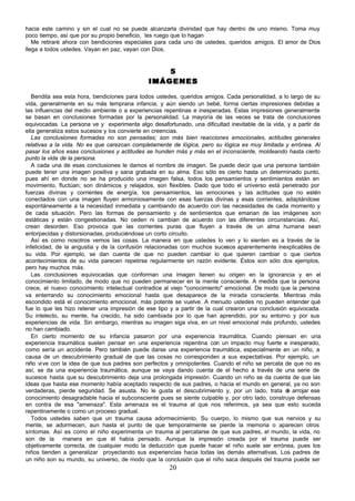 hacia este camino y sin el cual no se puede alcanzarla divinidad que hay dentro de uno mismo. Toma muy
poco tiempo, así que por su propio beneficio, les ruego que lo hagan
   Me retiraré ahora con bendiciones especiales para cada uno de ustedes, queridos amigos. El amor de Dios
llega a todos ustedes. Vayan en paz, vayan con Dios.


                                                  5
                                              IMÁGENES

   Bendita sea esta hora, bendiciones para todos ustedes, queridos amigos. Cada personalidad, a lo largo de su
vida, generalmente en su más temprana infancia, y aún siendo un bebé, forma ciertas impresiones debidas a
las influencias del medio ambiente o a experiencias repentinas e inesperadas. Estas impresiones generalmente
se basan en conclusiones formadas por la personalidad. La mayoría de las veces se trata de conclusiones
equivocadas. La persona ve y experimenta algo desafortunado, una dificultad inevitable de la vida, y a partir de
ella generaliza estos sucesos y los convierte en creencias.
   Las conclusiones formadas no son pensadas; son más bien reacciones emocionales, actitudes generales
relativas a la vida. No es que carezcan completamente de lógica, pero su lógica es muy limitada y errónea. Al
pasar los años esas conclusiones y actitudes se hunden más y más en el inconsciente, moldeando hasta cierto
punto la vida de la persona.
   A cada una de esas conclusiones le damos el nombre de imagen. Se puede decir que una persona también
puede tener una imagen positiva y sana grabada en su alma. Eso sólo es cierto hasta un determinado punto,
pues ahí en donde no se ha producido una imagen falsa, todos los pensamientos y sentimientos están en
movimiento, fluctúan; son dinámicos y relajados, son flexibles. Dado que todo el universo está penetrado por
fuerzas divinas y corrientes de energía, los pensamientos, las emociones y las actitudes que no estén
conectados con una imagen fluyen armoniosamente con esas fuerzas divinas y esas corrientes, adaptándose
espontáneamente a la necesidad inmediata y cambiando de acuerdo con las necesidades de cada momento y
de cada situación. Pero las formas de pensamiento y de sentimientos que emanan de las imágenes son
estáticas y están congestionadas. No ceden ni cambian de acuerdo con las diferentes circunstancias. Así,
crean desorden. Eso provoca que las corrientes puras que fluyen a través de un alma humana sean
entorpecidas y distorsionadas, produciéndose un corto circuito.
   Así es como nosotros vemos las cosas. La manera en que ustedes lo ven y lo sienten es a través de la
infelicidad, de la angustia y de la confusión relacionadas con muchos sucesos aparentemente inexplicables de
su vida. Por ejemplo, se dan cuenta de que no pueden cambiar lo que quieren cambiar o que ciertos
acontecimientos de su vida parecen repetirse regularmente sin razón evidente. Éstos son sólo dos ejemplos,
pero hay muchos más.
   Las conclusiones equivocadas que conforman una imagen tienen su origen en la ignorancia y en el
conocimiento limitado, de modo que no pueden permanecer en la mente consciente. A medida que la persona
crece, el nuevo conocimiento intelectual contradice al viejo "conocimiento" emocional. De modo que la persona
va enterrando su conocimiento emocional hasta que desaparece de la mirada consciente. Mientras más
escondido está el conocimiento emocional, más potente se vuelve. A menudo ustedes no pueden entender qué
fue lo que les hizo retener una impresión de ese tipo y a partir de la cual crearon una conclusión equivocada.
Su intelecto, su mente, ha crecido, ha sido cambiada por lo que han aprendido, por su entorno y por sus
experiencias de vida. Sin embargo, mientras su imagen siga viva, en un nivel emocional más profundo, ustedes
no han cambiado.
   En cierto momento de su infancia pasaron por una experiencia traumática. Cuando piensan en una
experiencia traumática suelen pensar en una experiencia repentina con un impacto muy fuerte e inesperado,
como sería un accidente. Pero también puede darse una experiencia traumática, especialmente en un niño, a
causa de un descubrimiento gradual de que las cosas no corresponden a sus expectativas. Por ejemplo, un
niño vi ve con la idea de que sus padres son perfectos y omnipotentes. Cuando el niño se percata de que no es
así, se da una experiencia traumática, aunque se vaya dando cuenta de el hecho a través de una serie de
sucesos hasta que su descubrimiento deja una prolongada impresión. Cuando un niño se da cuenta de que las
ideas que hasta ese momento había aceptado respecto de sus padres, o hacia el mundo en general, ya no son
verdaderas, pierde seguridad. Se asusta. No le gusta el descubrimiento y, por un lado, trata d arrojar ese
                                                                                                   e
conocimiento desagradable hacia el subconsciente pues se siente culpable y, por otro lado, construye defensas
en contra de esa "amenaza". Esta amenaza es el trauma al que nos referimos, ya sea que esto suceda
repentinamente o como un proceso gradual.
   Todos ustedes saben que un trauma causa adormecimiento. Su cuerpo, lo mismo que sus nervios y su
mente, se adormecen, aun hasta el punto de que temporalmente se pierde la memoria o aparecen otros
síntomas. Así es como el niño experimenta un trauma al percatarse de que sus padres, el mundo, la vida, no
son de la manera en que él había pensado. Aunque la impresión creada por el trauma puede ser
objetivamente correcta, de cualquier modo la deducción que puede hacer el niño suele ser errónea, pues los
niños tienden a generalizar proyectando sus experiencias hacia todas las demás alternativas. Los padres de
un niño son su mundo, su universo, de modo que la conclusión que el niño saca después del trauma puede ser
                                                      20
 