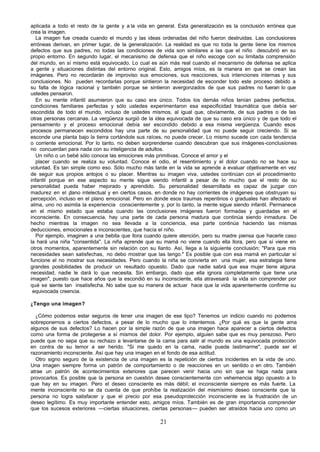 aplicada a todo el resto de la gente y a la vida en general. Esta generalización es la conclusión errónea que
crea la imagen.
   La imagen fue creada cuando el mundo y las ideas ordenadas del niño fueron destruidas. Las conclusiones
erróneas derivan, en primer lugar, de la generalización. La realidad es que no toda la gente tiene los mismos
defectos que sus padres, no todas las condiciones de vida son similares a las que el niño descubrió en su
propio entorno. En segundo lugar, el mecanismo de defensa que el niño escoge con su limitada comprensión
del mundo, en sí mismo está equivocado. Lo cual es aún más real cuando el mecanismo de defensa se aplica
a gente y situaciones distintas del entorno original. Esto, amigos míos, es la manera en que se crean las
imágenes. Pero no recordarán de improviso sus emociones, sus reacciones, sus intenciones internas y sus
conclusiones. No pueden recordarlas porque sintieron la necesidad de esconder todo este proceso debido a
su falta de lógica racional y también porque se sintieron avergonzados de que sus padres no fueran lo que
ustedes pensaron.
   En su mente infantil asumieron que su caso era único. Todos los demás niños tenían padres perfectos,
condiciones familiares perfectas y sólo ustedes experimentaron esa especificidad traumática que debía ser
escondida de todo el mundo, incluso de ustedes mismos, al igual que, obviamente, de sus padres o de las
otras personas cercanas. La vergüenza surgió de la idea equivocada de que su caso era único y de que todo el
pensamiento y el proceso emocional debía ser escondido debido a esa misma vergüenza. Cuando esos
procesos permanecen escondidos hay una parte de su personalidad que no puede seguir creciendo. Si se
esconde una planta bajo la tierra cortándole sus raíces, no puede crecer. Lo mismo sucede con cada tendencia
o corriente emocional. Por lo tanto, no deben sorprenderse cuando descubran que sus imágenes-conclusiones
no concuerdan para nada con su inteligencia de adultos.
   Un niño o un bebé sólo conoce las emociones más primitivas. Conoce el amor y el
   placer cuando se realiza su voluntad. Conoce el odio, el resentimiento y el dolor cuando no se hace su
voluntad. Es tan simple como eso. Sólo mucho más tarde en la vida se aprende a evaluar objetivamente en vez
de seguir sus propios antojos o su placer. Mientras su imagen viva, ustedes continúan con el procedimiento
infantil porque en ese aspecto su mente sigue siendo infantil a pesar de lo mucho que el resto de su
personalidad pueda haber mejorado y aprendido. Su personalidad desarrollada es capaz de juzgar con
madurez en el p   lano intelectual y en ciertos casos, en donde no hay corrientes de imágenes que obstruyan su
percepción, incluso en el plano emocional. Pero en donde esos traumas repentinos o graduales han afectado el
alma, uno no asimila la experiencia conscientemente y, por lo tanto, la mente sigue siendo infantil. Permanece
en el mismo estado que estaba cuando las conclusiones imágenes fueron formadas y guardadas en el
inconsciente. En consecuencia, hay una parte de cada persona madura que continúa siendo inmadura. De
hecho mientras la imagen no sea llevada a la conciencia, esa parte continúa haciendo las mismas
deducciones, emocionales e inconscientes, que hacía el niño.
   Por ejemplo, imaginen a una bebita que llora cuando quiere atención, pero su madre piensa que hacerle caso
la hará una niña "consentida". La niña aprende que su mamá no viene cuando ella llora, pero que sí viene en
otros momentos, aparentemente sin relación con su llanto. Así, llega a la siguiente conclusión; "Para que mis
necesidades sean satisfechas, no debo mostrar que las tengo." Es posible que con esa mamá en particular sí
funcione el no mostrar sus necesidades. Pero cuando la niña se convierta en una mujer, esa estrategia tiene
grandes posibilidades de producir un resultado opuesto. Dado que nadie sabrá que esa mujer tiene alguna
necesidad, nadie le dará lo que necesita. Sin embargo, dado que ella ignora completamente que tiene una
imagen", puesto que hace años que la escondió en su inconsciente, ella atravesará la vida sin comprender por
qué se siente tan insatisfecha. No sabe que su manera de actuar hace que la vida aparentemente confirme su
 equivocada creencia.

¿Tengo una imagen?

  ¿Cómo podemos estar seguros de tener una imagen de ese tipo? Tenemos un indicio cuando no podemos
sobreponernos a ciertos defectos, a pesar de lo mucho que lo intentemos. ¿Por qué es que la gente ama
algunos de sus defectos? Lo hacen por la simple razón de que una imagen hace aparecer a ciertos defectos
como una forma de protegerse a sí mismos del dolor. Por ejemplo, alguien sabe que es muy perezoso. Pero
puede que no sepa que su rechazo a levantarse de la cama para salir al mundo es una equivocada protección
en contra de su temor a ser herido. "Si me quedo en la cama, nadie puede lastimarme", puede ser el
razonamiento inconsciente. Así que hay una imagen en el fondo de esa actitud.
  Otro signo seguro de la existencia de una imagen es la repetición de ciertos incidentes en la vida de uno.
Una imagen siempre forma un patrón de comportamiento o de reacciones en un sentido o en otro. También
atrae un patrón de acontecimientos exteriores que parecen venir hacia uno sin que se haga nada para
provocarlos. Es posible que la persona en cuestión desee conscientemente con vehemencia algo opuesto a lo
que hay en su imagen. Pero el deseo consciente es más débil; el inconsciente siempre es más fuerte. La
mente inconsciente no se da cuenta de que prohíbe la realización del mismísimo deseo consciente que la
persona no logra satisfacer y que el precio por esa pseudoprotección inconsciente es la frustración de un
deseo legítimo. Es muy importante entender esto, amigos míos. También es de gran importancia comprender
que los sucesos exteriores —ciertas situaciones, ciertas personas— pueden ser atraídos hacia uno como un

                                                     21
 