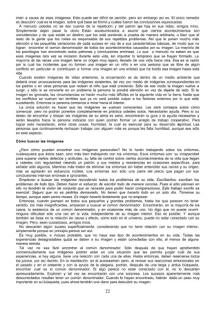 imán a causa de esas imágenes. Esto puede ser difícil de percibir, pero sin embargo así es. El único remedio
es descubrir cuál es la imagen, sobre qué base se formó y cuáles fueron las conclusiones equivocadas.
   A menudo ustedes no se dan cuenta de la repetición y del patrón q hay en sus vidas, amigos míos.
                                                                           ue
Simplemente dejan pasar lo obvio Están acostumbrados a asumir que ciertos acontecimientos son
coincidencias y de que existe un destino que los está poniendo a prueba de manera arbitraria; o bien que el
resto de la gente que los rodea es responsable de sus repetidos problemas. Así que le ponen mucho más
atención a las pequeñas variaciones de cada suceso en vez de a sus características básicas, de modo que no
logran encontrar el común denominador de todos los acontecimientos causados por su imagen. La mayoría de
los psicólogos han encontrado estos patrones y conclusiones erróneas. Lo que a menudo no saben es que
esas imágenes rara vez se iniciaron durante esta vida, sin importar lo temprano que se hayan formado. La
mayoría d las veces una imagen tiene un origen muy lejano, llevado de una vida hacia otra. Ésa es la razón
           e
por la cual los incidentes que no forman una imagen en un niño o en una persona que es libre de algún
conflicto en particular sí contribuyen a formar una imagen en una entidad que ha traído esa imagen hasta esta
vida.
   Cuando existen imágenes de vidas anteriores, la encarnación se da dentro de un medio ambiente que
deberá crear provocaciones para las imágenes existentes, tal vez por medio de imágenes correspondientes en
los padres o en otras personas que rodean al niño que está creciendo. Sólo de ese modo la imagen vuelve a
surgir, y sólo si se convierte en un problema la persona le pondrá atención en vez de dejarla de lado. Si la
imagen es ignorada, las circunstancias se harán mucho más difíciles en la siguiente vida en la tierra, hasta que
los conflictos se vuelvan tan terribles que ya no será posible culpar a los factores externos por lo que está
sucediendo. Entonces la persona comienza a mirar hacia el interior.
   La única solución es hacer que las imágenes se vuelvan conscientes. Les daré consejos sobre cómo
comenzar, pero no podrán ponerlos completamente en práctica ustedes solos. Necesitarán ayuda. Pero si su
deseo de encontrar y disipar las imágenes de su alma es serio, encontrarán la guía y la ayuda necesarias y
serán llevados hacia la persona indicada con quien podrán formar un arreglo de trabajo cooperativo. Para
lograr esto necesitarán, entre otras cosas, humildad, la cual es esencial para su desarrollo e      spiritual. Las
personas que continuamente rechazan trabajar con alguien más es porque les falta humildad, aunque sea sólo
en este aspecto.

Cómo buscar las imágenes

   ¿Pero cómo pueden encontrar sus imágenes personales? No lo harán trabajando sobre los síntomas,
cualesquiera que éstos sean, sino más bien trabajando con los síntomas. Esos síntomas son: su incapacidad
para superar ciertos defectos y actitudes, su falta de control sobre ciertos acontecimientos de la vida que llegan
a ustedes con regularidad creando un patrón, y sus miedos y resistencias en ocasiones específicas, para
señalar sólo algunos. Mientras más traten de eliminar los síntomas sin haber entendido sus raíces y su origen,
más se agotarán en esfuerzos inútiles. Los síntomas son sólo una parte del precio que pagan por sus
conclusiones internas erróneas e ignorantes.
   Empiecen a buscar las imágenes recordando todos los problemas de su vida. Escríbanlos; escriban los
problemas de todo tipo. Deben hacer el esfuerzo de escribir todo de manera concisa. Pues si sólo piensan en
ello no tendrán la visión de conjunto que se necesita para poder hacer comparaciones. Este trabajo escrito es
esencial. Seguro que no es pedirles demasiado. No tienen que hacerlo todo en un solo día. Tómense su
tiempo, aunque sean varios meses. Es mejor hacerlo lentamente que no empezar.
   Entonces, cuando piensen en todos sus pequeños y grandes problemas, hasta los que parecen no tener
sentido, los más insignificantes, empiecen a buscar el común denominador. Encontrarán, en la mayoría de los
casos, la existencia de un común denominador, y en ocasiones más de uno. No digo que no puede ocurrir
ninguna dificultad sólo una vez en la vida, independiente de su imagen interior. Eso es posible. Y aunque
también se basa en la relación de causa y efecto, como todo en el universo, puede no estar conectado con su
imagen. Pero, sean cuidadosos, amigos míos.
   No descarten algún suceso superficialmente, considerando que no tiene relación con su imagen interior,
simplemente porque en principio parece ser así.
   Es muy posible, e incluso probable, que no haya ese tipo de acontecimientos en su vida. Todas las
experiencias desagradables quizá se deben a su imagen y están conectadas con ella, al menos de alguna
manera remota.
   Tal vez no sea fácil encontrar el común denominador. Sólo después de que hayan aprehendido
concienzudamente sus imágenes podrán estar en una situación que les permita juzgar cuál de sus
experiencias, si hay alguna, tiene una relación con cada una de ellas. Hasta entonces, deben reservarse todos
los juicios, por así decirlo. En la meditación, en el autoexamen serio, al revisar sus reacciones emocionales en
el pasado y en el presente y con la ayuda de la plegaria, podrán, después de una larga y ardua búsqueda,
encontrar cuál es el común denominador. Si algo parece no estar conectado con él, no lo descarten
apresuradamente. Exploren y tal vez se encontrarán con una sorpresa. Los sucesos aparentemente más
desconectados resultan tener un común denominador. Cuando lo hayan encontrado, habrán dado un paso muy
importante en su búsqueda, pues ahora tendrán una clave para descubrir su imagen.

                                                       22
 