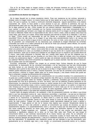 Con el fin de llegar hasta la imagen misma, a todas las tortuosas maneras en que se formó y a la
comprensión de su reacción cuando la formaron, tendrán que explorar su inconsciente de manera más
completa.

Los beneficios de disolver las imágenes

   No te dejes disuadir por tu propia resistencia interior. Pues esa resistencia es tan errónea, ignorante y
limitada como la imagen misma. La misma fuerza que te hace r         esistir es la que ha creado la imagen en un
inicio. Sin que lo supieras, ha creado y continuará creándote desgracias seguirá oponiéndose a tus deseos
conscientes. De hecho, te hace perder o nunca alcanzar lo que por derecho te pertenece. Así que sé
suficientemente sabio para ver más allá de esto y para evaluar tu propia resistencia en sus justas proporciones.
No te dejes gobernar por ella. ¿Cómo puedes ser una persona espiritual, desarrollada y desapegada en el
buen sentido, si sigues siendo controlado por tus fuerzas inconscientes y por esas conclusiones ilógicas,
erróneas e ignorantes que formaron una imagen tan dolorosa dentro de ti? La imagen es el factor responsable
de toda tu infelicidad. Nadie más es responsable de ella, sólo tú mismo. Cierto, antes no sabías cómo hacer las
cosas mejor, pero ahora ya lo sabes. Ahora estás equipado para eliminar la fuente de tu infelicidad. Y por favor
no digas: "¿Cómo puedo ser responsable de que los demás se comporten conmigo de cierta manera
recurrente? Como les dije antes, es tu imagen lo que atrae esos acontecimientos hacia ti, de manera tan
ineluctable como que la noche le sigue al día en esta tierra. Es como un imán, como una ley química, como la
ley de gravedad. Los componentes de tus reacciones que constituyen la imagen influencian las corrientes
universales que entran en tu esfera personal de la vida de tal modo que producen ciertos efectos, de acuerdo
con la causa que has puesto en movimiento.
   Si no tienes el valor de hurgar en tu inconsciente, de enfrentar tu imagen, de disolverla y, de este modo, de
hacer una persona nueva de ti mismo, nunca serás libre en esta vida; siempre estarás atado y encadenado. El
precio de la libertad es tu valor y tu humildad al enfrentar lo que hay dentro de ti. Cuando hayas dado todos los
pasos necesarios, verás que la victoria de la libertad es una alegría tal que no importa lo que suceda afuera de
ti mismo, nada podrá entorpecer tu felicidad. Más aún, puedes estar seguro de que las imágenes que no
disuelvas en esta vida tendrán que ser disueltas en una futura. Esto no debe ser tomado como una amenaza;
es sólo una consecuencia lógica. Y ¿cómo puede ser algo una amenaza cuando está abocado a liberarte de
tus cadenas? Mientras más pronto encuentres tus imágenes por tu propia voluntad, más fácil será tu liberación.
Eso lo puedes creer con toda seguridad.
   Encontrar, comprender y disolver una imagen es un proceso largo. Incluso después de que la hayas
comprendido, la reeducación de las corrientes emocionales y de las reacciones que han sido condicionadas
por tanto tiempo en una dirección toma tiempo, esfuerzo y paciencia. Puedes rebelarte en contra de la
infelicidad, pero cuando te das cuenta de que la causa no es Dios ni ningún destino sino tú mismo, entonces tu
rebelión puede enfocarse hacia ti mismo y hacerte impaciente. Con ese tipo de corrientes nunca tendrás éxito
para encontrar y disolver tu imagen; debes estar con la mente tranquila, y ese estado mental sólo puede ser
tuyo si entiendes y aceptas las dimensiones de la búsqueda.
   Al buscar tus imágenes, no te acerques a tu subconsciente con una actitud moralista. A tu subconsciente no
le gusta eso y podría resistirse. Se peleará contigo haciendo más difícil que tu voluntad consciente se entienda
con él. Empieza pensando sobre tus heridas, conflictos y problemas. Considera que tus actitudes internas
equivocadas son fruto de la ignorancia y el error. De hecho, ¡eso son los defectos! Empieza pensando en tus
idiosincracias, tus prejuicios, tus emociones tensas en ciertos campos de la vida. Piensa en cómo reaccionas
emocionalmente ante ciertas cosas y cómo y cuándo esas reacciones se repiten en un patrón a lo largo de tu
vida. Empieza por revisar tus decepciones que aparentemente no tienen nada que ver con tus acciones o tus
reacciones. Después, cuando ya reconozcas un patrón de cierta regularidad, podrás ver la conexión que tiene
con tu propia actitud interior y que hasta ese momento escapaba a tu conciencia.
   Cuando hablo de plegaria profunda o de meditación o bien de pensamiento profundo me refiero a que tomes
todo lo que has descubierto acerca de esas reacciones escondidas o reprimidas —ya sea que se relacionen
con tendencias que se repiten o que descubras reacciones muy diferentes de las que conoces en tu exterior—
y piensa en su importancia, su significado, su efecto sobre ti y sobre los demás. Compáralas con la ley
espiritual tal como tú la entiendes; piensa en esto, tanto desde un punto de vista espiritual como desde un
punto de vista práctico. Trabaja con este conocimiento recién descubierto tratando de volver a sentirlo y
experimentarlo. Y luego piensa en ello de la manera más objetiva que conoces. Simplemente desliza tu
pensamiento hacia un nivel más profundo y aplícalo al conocimiento que acabas de encontrar, ya sea lo
aparentemente repetitivo o lo sorprendentemente nuevo y las cosas nuevas que has descubierto. No dejes lo
que recién acabas de descubrir sin hacer nada, pues puedes muy fácilmente regresar al viejo patrón de
comportamiento. Puedes engañarte con            facilidad y pensar que tan sólo porque has descubierto algo
importante y significativo respecto de tu alma, ya no hace falta nada más. Puede ser que tengas el
conocimiento teórico y que continúes reaccionando de la misma manera que antes. No es suficiente con
encontrar la comprensión interior sobre tus tendencias y reacciones ocultas sin hacer nada más. El trabajo
apenas comienza después del descubrimiento. Y ésa es la meditación profunda, en el nivel emocional profundo
que has descubierto. Si desatiendes esa meditación puede ser que retengas lo que has descubierto, pero
gradualmente se irá volviendo algo más y más remoto, un conocimiento puramente teórico en tu cerebro,
                                                       23
 