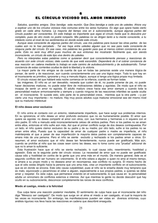 6
                 EL CÍRCULO VICIOSO DEL AMOR INMADURO

  Saludos, queridos amigos. Dios bendiga esta reunión. Que Dios bendiga a cada uno de ustedes. Ahora voy
a explicar uno de los círculos viciosos más comunes entre los seres humanos. Es algo que opera hasta cierto
grado en cada alma humana. La mayoría del tiempo vive en á subconsciente, aunque algunas partes del
círculo pueden ser conscientes. En este trabajo es importante que sigas el círculo hasta que lo descubra por
completo, pues de otro modo no podrá romperlo. Mis palabras no se dirigen tanto a tu mente consciente, a tu
intelecto como al nivel de tus sentimientos en donde existe este círculo.
  Aunque seas consciente de algunas partes del círculo, usa mis palabras para buscar las otras partes de las
cuales aún no te has percatado . Tal vez haya entre ustedes alguien que no sea para nada consciente de
ninguna parte del círculo. En ese caso, mis palabras les guiarán para que al menos cobren conciencia de una
parte. Esto no será muy difícil pues muchos de sus síntomas les mostrarán fácilmente que, aún siendo
inconsciente, un círculo de este tipo vive dentro de ustedes.
  Pero no interpretes estas palabras como si quisieran decir que conscientemente piensas y reaccionas de
acuerdo con este círculo vicioso; date cuenta de que está escondido. Dependerá de ti el cobrar conciencia de
esa reacción en cadena mediante tu trabajo en este camino de autodescubrimiento y de autodesarrollo. Tomar
conciencia de estas corrientes ocultas te dará la libertad y la victoria.
  La mayor parte de mis amigos se da cuenta de que en todas las personas existe una manera ilógica de
pensar, de sentir y de reaccionar, aun cuando conscientemente uno use una lógica mejor. Todo lo que hay en
el inconsciente es primitivo, ignorante y muy a menudo ilógico, aunque sí tenga una lógica propia muy limitada.
  El círculo vicioso del que hablaré esta noche comienza en la infancia, cuando se forman todas
  las imágenes. El niño es un ser desvalido, necesita que cuiden de él, no puede ponerse de pie, no puede
hacer decisiones maduras, no puede estar libre de motivaciones débiles y egoístas. De modo que el niño es
incapaz de sentir un amor no egoísta. El adulto maduro crece hacia ese amor siempre y cuando toda la
personalidad madure armoniosamente y siempre y cuando ninguna de las reacciones infantiles se quede oculta
en el inconsciente. Si sucede esto, sólo parte de la personalidad crece, mientras que la otra parte —y por
cierto una muy importante— no madura. Hay muy pocos adultos cuya madurez emocional sea del mismo nivel
que su madurez intelectual

El niño desea amor exclusivo

  El niño entra e contacto con un entorno, relativamente imperfecto, que hace surgir sus problemas internos.
                  n
En su ignorancia, el niño desea un amor profundo exclusivo que no es humanamente posible. El amor que
quiere es egoísta: no desea compartir el amor con otros, con sus hermanos y hermanas o ni siquiera con el
otro padre. El niño a menudo está inconscientemente celoso dé ambos padres. Pero si los padres no se aman
entre ellos, entonces el niño sufre aún más, Así que el primer conflicto surge de dos deseos contrapuestos. Por
un lado, el niño quiere clamor exclusivo de su padre y de su madre; por otro lado, sufre si los padres no se
aman entre ellos, Puesto que la capacidad de amar de cualquier padre o madre es imperfecta, el niño
malinterpreta el que a pesar de esa imperfección la mayoría delos padres son completamente capaces de
amara más de una persona. Pero el niño se siente excluido y rechazado si los padres aman a otros. En
resumen, el amor exclusivo que el niño desea tan fervientemente, nunca puede ser gratificado. Más aún,
cuando se prohíbe al niño que las cosas sean como las desea, eso lo toma como una "prueba" adicional de
que no lo aman lo suficiente.
  Esta frustración hace que el niño se sienta rechazado, lo cual causa odio, resentimiento, hostilidad y
agresión. Ésta es la segunda parte del círculo vicioso. La necesidad de amor que no puede ser gratificada
causa odio y hostilidad en contra de la gente que uno ama más en el mundo. De manera general, éste es el
segundo conflicto del ser humano en crecimiento. Si el niño odiara a alguien a quien no ama al mismo tiempo,
si amara a su propio modo y no deseara amor en recompensa, ese conflicto no surgiría. El mismo hecho de
que el odio exista dirigido hacia la persona que uno ama más, crea un importante conflicto en el subconsciente,
que es en donde se encona. Este odio causa culpabilidad, pues al niño se le enseña desde muy temprano que
es malo, equivocado y pecaminoso el odiar a alguien, especialmente a sus propios padres, a quienes se debe
amar y respetar. Es esta culpa, que permanece viviendo en el subconsciente, lo que causa en la personalidad
adulta un sinnúmero de conflictos externos e internos. Así que mientras la gente no decide descubrir qué hay
oculto en su subconsciente, desconoce completamente las raíces de esos conflictos.

Miedo al castigo, miedo a la felicidad

  Esa culpa tiene una reacción posterior inevitable, El sentimiento de culpa hace que el inconsciente del niño
diga "Merezco ser castigado". De modo que surge en el alma el miedo a ser castigado, el cual la mayoría de
las veces es inconsciente. Sin embargo, las manifestaciones pueden ser vistas en diversos síntomas, cuyo
análisis riguroso nos lleva hacia las reacciones en cadena que describiré enseguida.

                                                      25
 