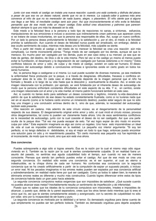 Junto con ese miedo al castigo se instala una nueva reacción: cuando uno está contento y disfruta del placer,
a pesar de que eso es un deseo natural, siente que no se lo merece. La culpado odiar a quienes más ama
convence al niño de que no es merecedor de nada bueno, alegre, o placentero. El niño siente que si alguna
vez llega a ser feliz, el inevitable castigo será aún peor. Así que inconscientemente el niño evita la felicidad,
pensando que de ese modo evita un mayor castigo. Esta actitud crea situaciones y patrones que parecen
destruir siempre lo que uno más ha deseado en la vida.
   Este miedo a la felicidad lleva a la persona a todo tipo de reacciones no sanas, a síntomas, esfuerzos,
manipulaciones de sus emociones e incluso a acciones que indirectamente crean patrones que aparecen como
si se tratara de cosas involuntarias, sin que la persona sea responsable de ellas. Así, surge un nuevo conflicto.
Por un lado la persona desea profundamente la felicidad y la satisfacción y, por el otro, el miedo a la felicidad
prohíbe la satisfacción. Aun cuando el deseo de felicidad nunca puede ser erradicado, sin embargo, debido a
ese oculto sentimiento de culpa, mientras más desea uno la felicidad, más culpable se siente.
   Pero a partir del miedo al castigo y del miedo de no merecer la felicidad se crea una reacción aún más
complicada. La mente inconsciente piensa; "Tengo miedo de ser castigado por los demás, aunque sé que lo
merezco. Es mucho peor ser castigado por los demás, pues en ese caso estoy a su merced, ya sea que se
trate de gentes, del destino, de Dios o de la vida misma. Pero tal vez si me castigo yo mismo al menos puedo
evitar la humillación, el desamparo y la degradación de ser castigado por fuerzas exteriores a mí mismo." Estos
conflictos básicos de amor y odio, de culpa y de miedo al castigo, existen en cada ser humano. El deseo
compulsivo del autocastigo debido a conclusiones erróneas e ignorantes existe en cierto grado en todos los
seres humanos.
   Así, la persona llega a castigarse a sí misma. Lo cual puede suceder de diversas maneras, ya sea mediante
la enfermedad física producida por la psique, o a través de desgracias, dificultades, fracasos o conflictos en
cualquier área de la vida. En cada caso el área afectada depende de la imagen personal que el niño ha
formado y llevado a lo largo de su vida hasta que la descubre y eventualmente la disuelve. Así, si existe una
imagen relacionada con la profesión, por ejemplo, se verá fortalecida por el inherente deseo de autocastigo de
modo que la persona enfrentará constantes dificultades en este aspecto de su v     ida. Y si, en cambio, existe
una imagen relacionada con el amor y la vida marital, el mismo patrón funcionará también en este caso.
   Así, si cuando no tienes éxito para satisfacer un deseo consciente y legítimo, mirando tu vida descubres el
patrón de que la satisfacción de ese deseo ha estado constantemente frustrada, como si no tuvieras nada que
ver en el asunto (como si te hubiera caído encima un inmerecido destino), puedes estar seguro de que no sólo
hay una imagen y una conclusión errónea dentro de ti, sino de que, además, la necesidad del autocastigo
también está presente.
   Otra reacción en cadena, más adentro de este círculo vicioso, es el desgarramiento de la personalidad
respecto de sus deseos. El desgarramiento original entre amor y odio, el cual inició el círculo vicioso, provoca
otros desgarramientos, tal como lo pueden ver claramente hasta ahora. Uno de esos sentimientos conflictivos
es la necesidad de autocastigo, junto con la cual coexiste el deseo de no ser castigado. Así que una parte
oculta de la psique dice: "Tal vez me pueda escapar de esto. Tal vez logro expiar de otro modo mi enorme
culpa por odiar." Esta expiación imaginaria es algo así como un regateo. Uno hace esto imponiéndose un ideal
de vida al cual es imposible conformarse en la realidad. La pequeña voz interior argumenta: "Si soy tan
perfecto, si no tengo defectos ni debilidades, si soy el mejor en todo lo que hago, entonces puedo encontrar
una solución para mi odio y mi resentimiento pasados. "En cierto momento esa pequeña voz fue reprimida en
el inconsciente, de modo que no murió, sino que aún está viva ahora.

Dos conciencias

   Puedes sobreponerte a algo sólo si logras airearlo. Ésa es la razón por la cual el mismo viejo odio sigue
viviendo en ti. También es la razón por la cual t sientes constantemente culpable. Si en realidad fuera un
                                                    e
asunto del pasado, no sentirías esa aguda culpabilidad todo el tiempo, aun cuando no sea de manera
consciente. Piensas que siendo tan perfecto puedes evitar el castigo. Así que de ese modo se crea una
segunda conciencia. En realidad sólo existe una conciencia: es el ser superior, el cual es eterno e
indestructible, es la chispa divina de cada ser humano. No confundas esa conciencia con la segunda
conciencia que se ha creado artificialmente a partir de la compulsión de expiar un supuesto pecado, o incluso
un error real. Ni los pecados imaginarios ni los errores reales pueden ser expiados por esa conciencia artificial
y sobredemandante; en realidad nadie tiene por qué ser castigado. Como ya todos lo saben bien, la manera de
eliminarla errores reales es diferente y mucho más constructiva. Cuando logres diferenciar entre estos da tipos
de conciencia habrás dado un gran paso hacia adelante.
   La segunda conciencia compulsiva realiza exigencias que son imposibles de satisfacer. ¿Qué sucede cuando
no puedes alcanzar esas metas? Inevitablemente resulta un sentimiento de imperfección y de inferioridad.
   Puesto que no sabes que los ideales de tu conciencia compulsiva son irracionales, irreales e imposibles de
alcanzar, y puesto que, detrás de tu pared separadora, crees que los otros tienen éxito mientras que tú eres el
único que no, así que te sientes completamente aislado y avergonzado, con tu secreto de culpabilidad no sólo
por odiar, sino por tu incapacidad de ser bueno y puro.
   La segunda conciencia es motivada por la debilidad y el temor. Es demasiado orgullosa para darse cuenta de
que simplemente no puedes ser tan perfecto todavía. También es demasiado orgullosa para dejarte aceptarte
                                                       26
 