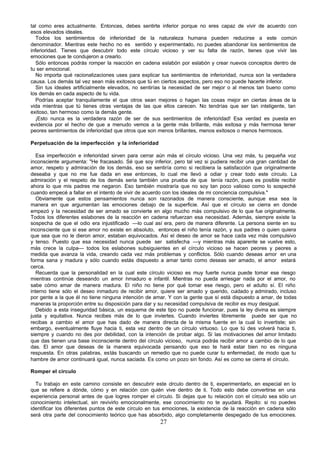 tal como eres actualmente. Entonces, debes sentirte inferior porque no eres capaz de vivir de acuerdo con
esos elevados ideales.
   Todos los sentimientos de inferioridad de la naturaleza humana pueden reducirse a este común
denominador. Mientras este hecho no es sentido y experimentado, no puedes abandonar los sentimientos de
inferioridad. Tienes que descubrir todo este círculo vicioso y ver su falta de razón, tienes que vivir las
emociones que te condujeron a crearlo.
   Sólo entonces podrás romper la reacción en cadena eslabón por eslabón y crear nuevos conceptos dentro de
tu ser emocional.
   No importa qué racionalizaciones uses para explicar tus sentimientos de inferioridad, nunca son la verdadera
causa. Los demás tal vez sean más exitosos que tú en ciertos aspectos, pero eso no puede hacerte inferior.
   Sin tus ideales artificialmente elevados, no sentirías la necesidad de ser mejor o al menos tan bueno como
los demás en cada aspecto de tu vida.
   Podrías aceptar tranquilamente el que otros sean mejores o hagan las cosas mejor en ciertas áreas de la
vida mientras que tú tienes otras ventajas de las que ellos carecen. No tendrías que ser tan inteligente, tan
exitoso, tan hermoso como la demás gente.
   ¡Esto nunca es la verdadera razón de ser de sus sentimientos de inferioridad! Esa verdad es puesta en
evidencia por el hecho de que a menudo vemos a la gente más brillante, más exitosa y más hermosa tener
peores sentimientos de inferioridad que otros que son menos brillantes, menos exitosos o menos hermosos.

Perpetuación de la imperfección y la inferioridad

   Esa imperfección e inferioridad sirven para cerrar aún más el círculo vicioso. Una vez más, tu pequeña voz
inconsciente argumenta: "He fracasado. Sé que soy inferior, pero tal vez si pudiera recibir una gran cantidad de
amor, respeto y admiración de los demás, eso se sentiría como si recibiera la satisfacción que originalmente
deseaba y que no me fue dada en ese entonces, lo cual me llevó a odiar y crear todo este círculo. La
admiración y el respeto de los demás seria también una prueba de que tenía razón, pues es posible recibir
ahora lo que mis padres me negaron. Eso también mostraría que no soy tan poco valioso como lo sospeché
cuando empecé a fallar en el intento de vivir de acuerdo con los ideales de mi conciencia compulsiva."
   Obviamente que estos pensamientos nunca son razonados de manera consciente, aunque esa sea la
manera en que argumentan las emociones debajo de la superficie. Así que el círculo se cierra en donde
empezó y la necesidad de ser amado se convierte en algo mucho más compulsivo de lo que fue originalmente.
Todos los diferentes eslabones de la reacción en cadena refuerzan esa necesidad. Además, siempre existe la
sospecha de que el odio era injustificado —lo cual así era, pero de manera diferente. La persona siente en su
inconsciente que si ese amor no existe en absoluto, entonces el niño tenía razón, y sus padres o quien quiera
que sea que no le dieron amor, estaban equivocados. Así el deseo de amor se hace cada vez más compulsivo
y tenso. Puesto que esa necesidad nunca puede ser satisfecha —y mientras más aparente se vuelve esto,
más crece la culpa— todos los eslabones subsiguientes en el círculo vicioso se hacen peores y peores a
medida que avanza la vida, creando cada vez más problemas y conflictos. Sólo cuando deseas amor en una
forma sana y madura y sólo cuando estás dispuesto a amar tanto como deseas ser amado, el amor estará
cerca.
   Recuerda que la personalidad en la cual este círculo vicioso es muy fuerte nunca puede tomar ese riesgo
mientras continúe deseando un amor nmaduro e infantil. Mientras no pueda arriesgar nada por el amor, no
                                         i
sabe cómo amar de manera madura. El niño no tiene por qué tomar ese riesgo, pero el adulto sí. El niño
interno tiene sólo el deseo inmaduro de recibir amor, quiere ser amado y querido, cuidado y admirado, incluso
por gente a la que él no tiene ninguna intención de amar. Y con la gente que sí está dispuesto a amar, de todas
maneras la proporción entre su disposición para dar y su necesidad compulsiva de recibir es muy desigual.
   Debido a esta inseguridad básica, un esquema de este tipo no puede funcionar, pues la ley divina es siempre
justa y equitativa. Nunca recibes más de lo que inviertes. Cuando inviertes libremente puede ser que no
recibas a cambio el amor que has dado de manera directa de la misma fuente en la cual lo invertiste; sin
embargo, eventualmente fluye hacia ti, esta vez dentro de un círculo virtuoso. Lo que tú des volverá hacia ti,
siempre y cuando no des por debilidad, con la intención de probar algo. Si las motivaciones del amor limitado
que das tienen una base inconsciente dentro del círculo vicioso, nunca podrás recibir amor a cambio de lo que
das. El amor que deseas de la manera equivocada pensando que eso te hará estar bien no es ninguna
respuesta. En otras palabras, estás buscando un remedio que no puede curar tu enfermedad, de modo que tu
hambre de amor continuará igual, nunca saciada. Es como un pozo sin fondo. Así es como se cierra el círculo.

Romper el circulo

  Tu trabajo en este camino consiste en descubrir este círculo dentro de ti, experimentarlo, en especial en lo
que se refiere a dónde, cómo y en relación con quién vive dentro de ti. Todo esto debe convertirse en una
experiencia personal antes de que logres romper el círculo. Si dejas que tu relación con el círculo sea sólo un
conocimiento intelectual, sin revivirlo emocionalmente, ese conocimiento no te ayudará. Repito: si no puedes
identificar los diferentes puntos de este círculo en tus emociones, la existencia de la reacción en cadena sólo
será otra parte del conocimiento teórico que has absorbido, algo completamente despegado de tus emociones.
                                                      27
 