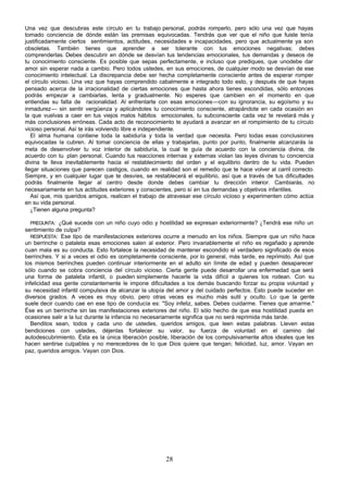 Una vez que descubras este círculo en tu trabajo personal, podrás romperlo, pero sólo una vez que hayas
tomado conciencia de dónde están las premisas equivocadas. Tendrás que ver que el niño que fuiste tenía
justificadamente ciertos sentimientos, actitudes, necesidades e incapacidades, pero que actualmente ya son
obsoletas. También tienes que aprender a ser tolerante con tus emociones negativas; debes
comprenderlas. Debes descubrir en dónde se desvían tus tendencias emocionales, tus demandas y deseos de
tu conocimiento consciente. Es posible que sepas perfectamente, e incluso que prediques, que unodebe dar
amor sin esperar nada a cambio. Pero todos ustedes, en sus emociones, de cualquier modo se desvían de ese
conocimiento intelectual. La discrepancia debe ser hecha completamente consciente antes de esperar romper
el círculo vicioso. Una vez que hayas comprendido cabalmente e integrado todo esto, y después de que hayas
pensado acerca de la irracionalidad de ciertas emociones que hasta ahora tienes escondidas, sólo entonces
podrás empezar a cambiarlas, lenta y gradualmente. No esperes que cambien en el momento en que
entiendas su falta de racionalidad. Al enfrentarte con esas emociones—con su ignorancia, su egoísmo y su
inmadurez— sin sentir vergüenza y aplicándoles tu conocimiento consciente, atrapándote en cada ocasión en
la que vuelvas a caer en tus viejos malos hábitos emocionales, tu subconsciente cada vez te revelará más y
más conclusiones erróneas. Cada acto de reconocimiento te ayudará a avanzar en el rompimiento de tu círculo
vicioso personal. Así te irás volviendo libre e independiente.
   El alma humana contiene toda la sabiduría y toda la verdad que necesita. Pero todas esas conclusiones
equivocadas la cubren. Al tomar conciencia de ellas y trabajarlas, punto por punto, finalmente alcanzarás la
meta de desenvolver tu voz interior de sabiduría, la cual te guía de acuerdo con la conciencia divina, de
acuerdo con tu plan personal. Cuando tus reacciones internas y externas violan las leyes divinas tu conciencia
divina te lleva inevitablemente hacia el restablecimiento del orden y el equilibrio dentro de tu vida. Pueden
llegar situaciones que parecen castigos, cuando en realidad son el remedio que te hace volver al carril correcto.
Siempre, y en cualquier lugar que te desvíes, se restablecerá el equilibrio, así que a través de tus dificultades
podrás finalmente llegar al centro desde donde debes cambiar tu dirección interior. Cambiarás, no
necesariamente en tus actitudes exteriores y conscientes, pero sí en tus demandas y objetivos infantiles.
   Así que, mis queridos amigos, realicen el trabajo de atravesar ese círculo vicioso y experimenten cómo actúa
en su vida personal.
   ¿Tienen alguna pregunta?

   PREGUNTA: ¿Qué sucede con un niño cuyo odio y hostilidad se expresan exteriormente? ¿Tendrá ese niño un
sentimiento de culpa?
   RESPUESTA: Ese tipo de manifestaciones exteriores ocurre a menudo en los niños. Siempre que un niño hace
un berrinche o pataleta esas emociones salen al exterior. Pero invariablemente el niño es regañado y aprende
cuan mala es su conducta. Esto fortalece la necesidad de mantener escondido el verdadero significado de esos
berrinches. Y si a veces el odio es completamente consciente, por lo general, más tarde, es reprimido. Así que
los mismos berrinches pueden continuar interiormente en el adulto sin límite de edad y pueden desaparecer
sólo cuando se cobra conciencia del círculo vicioso. Cierta gente puede desarrollar una enfermedad que será
una forma de pataleta infantil, o pueden simplemente hacerle la vida difícil a quienes los rodean. Con su
infelicidad esa gente constantemente le impone dificultades a los demás buscando forzar su propia voluntad y
su necesidad infantil compulsiva de alcanzar la utopía del amor y del cuidado perfectos. Esto puede suceder en
diversos grados. A veces es muy obvio, pero otras veces es mucho más sutil y oculto. Lo que la gente
suele decir cuando cae en ese tipo de conducía es: "Soy infeliz, sabes. Debes cuidarme. Tienes que amarme."
Ése es un berrinche sin las manifestaciones exteriores del niño. El sólo hecho de que esa hostilidad pueda en
ocasiones salir a la luz durante la infancia no necesariamente significa que no será reprimida más tarde.
   Benditos sean, todos y cada uno de ustedes, queridos amigos, que leen estas palabras. Lleven estas
bendiciones con ustedes, déjenlas fortalecer su valor, su fuerza de voluntad en el camino del
autodescubrimiento. Ésta es la única liberación posible, liberación de los compulsivamente altos ideales que les
hacen sentirse culpables y no merecedores de lo que Dios quiere que tengan; felicidad, luz, amor. Vayan en
paz, queridos amigos. Vayan con Dios.




                                                       28
 