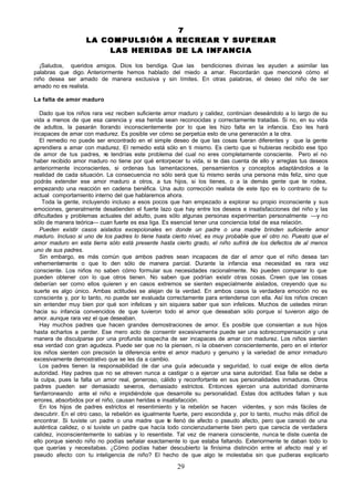 7
                    LA COMPULSIÓN A RECREAR Y SUPERAR
                        LAS HERIDAS DE LA INFANCIA

  ¡Saludos, queridos amigos. Dios los bendiga. Que las bendiciones divinas les ayuden a asimilar las
palabras que digo. Anteriormente hemos hablado del miedo a amar. Recordarán que mencioné cómo el
niño desea ser amado de manera exclusiva y sin límites. En otras palabras, el deseo del niño de ser
amado no es realista.

La falta de amor maduro

   Dado que los niños rara vez reciben suficiente amor maduro y calidez, continúan deseándolo a lo largo de su
vida a menos de que esa carencia y esa herida sean reconocidas y correctamente tratadas. Si no, en su vida
de adultos, la pasarán llorando inconscientemente por lo que les hizo falta en la infancia. Eso les hará
incapaces de amar con madurez. Es posible ver cómo se perpetúa esto de una generación a la otra.
   El remedio no puede ser encontrado en el simple deseo de que las cosas fueran diferentes y que la gente
aprendiera a amar con madurez. El remedio está sólo en ti mismo. Es cierto que si hubieras recibido ese tipo
de amor de tus padres, n tendrías este problema del cual no eres completamente consciente. Pero el no
                             o
haber recibido amor maduro no tiene por qué entorpecer tu vida, si te das cuenta de ello y arreglas tus deseos
anteriormente inconscientes, si ordenas tus lamentaciones, pensamientos y conceptos adaptándolos a la
realidad de cada situación. La consecuencia no sólo será que tú mismo serás una persona más feliz, sino que
podrás extender ese amor maduro a otros, a tus hijos, si los tienes, o a la demás gente que te rodea,
empezando una reacción en cadena benéfica. Una auto corrección realista de este tipo es lo contrario de tu
actual comportamiento interno del que hablaremos ahora.
    Toda la gente, incluyendo incluso a esos pocos que han empezado a explorar su propio inconsciente y sus
emociones, generalmente desatienden el fuerte lazo que hay entre los deseos e insatisfacciones del niño y las
dificultades y problemas actuales del adulto, pues sólo algunas personas experimentan personalmente —y no
sólo de manera teórica— cuan fuerte es esa liga. Es esencial tener una conciencia total de esa relación.
   Pueden existir casos aislados excepcionales en donde un padre o una madre brinden suficiente amor
maduro. Incluso si uno de los padres lo tiene hasta cierto nivel, es muy probable que el otro no. Puesto que el
amor maduro en esta tierra sólo está presente hasta cierto grado, el niño sufrirá de los defectos de al menos
uno de sus padres.
   Sin embargo, es más común que ambos padres sean incapaces de dar el amor que el niño desea tan
vehementemente o que lo den sólo de manera parcial. Durante la infancia esa necesidad es rara vez
consciente. Los niños no saben cómo formular sus necesidades racionalmente. No pueden comparar lo que
pueden obtener con lo que otros tienen. No saben que podrían existir otras cosas. Creen que las cosas
deberían ser como ellos quieren y en casos extremos se sienten especialmente aislados, creyendo que su
suerte es algo único. Ambas actitudes se alejan de la verdad. En ambos casos la verdadera emoción no es
consciente y, por lo tanto, no puede ser evaluada correctamente para entenderse con ella. Así los niños crecen
sin entender muy bien por qué son infelices y sin siquiera saber que son infelices. Muchos de ustedes miran
hacia su infancia convencidos de que tuvieron todo el amor que deseaban sólo porque sí tuvieron algo de
amor. aunque rara vez el que deseaban.
   Hay muchos padres que hacen grandes demostraciones de amor. Es posible que consientan a sus hijos
hasta echarlos a perder. Ese mero acto de consentir excesivamente puede ser una sobrecompensación y una
manera de disculparse por una profunda sospecha de ser incapaces de amar con madurez. Los niños sienten
esa verdad con gran agudeza. Puede ser que no la piensen, ni la observen conscientemente, pero en el interior
los niños sienten con precisión la diferencia entre el amor maduro y genuino y la variedad de amor inmaduro
excesivamente demostrativo que se les da a cambio.
   Los padres tienen la responsabilidad de dar una guía adecuada y seguridad, lo cual exige de ellos cierta
autoridad. Hay padres que no se atreven nunca a castigar o a ejercer una sana autoridad. Esa falla se debe a
la culpa, pues la falta un amor real, generoso, cálido y reconfortante en sus personalidades inmaduras. Otros
padres pueden ser demasiado severos, demasiado estrictos. Entonces ejercen una autoridad dominante
fanfarroneando ante el niño e impidiéndole que desarrolle su personalidad. Estas dos actitudes fallan y sus
errores, absorbidos por el niño, causan heridas e insatisfacción.
   En los hijos de padres estrictos el resentimiento y la rebelión se hacen videntes, y son más fáciles de
descubrir. En el otro caso, la rebelión es igualmente fuerte, pero escondida y, por lo tanto, mucho más difícil de
encontrar. Si tuviste un padre o una madre que te llenó de afecto o pseudo afecto, pero que careció de una
auténtica calidez, o si tuviste un padre que hacía todo concienzudamente bien pero que carecía de verdadera
calidez, inconscientemente lo sabías y lo resentiste. Tal vez de manera consciente, nunca te diste cuenta de
ello porque siendo niño no podías señalar exactamente lo que estaba faltando. Exteriormente te daban todo lo
que querías y necesitabas. ¿Cómo podías haber descubierto la finísima distinción entre el afecto real y el
pseudo afecto con tu inteligencia de niño? El hecho de que algo te molestaba sin que pudieras explicarlo

                                                       29
 
