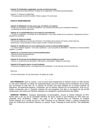 Capítulo 16. Positividad y negatividad: una sola corriente de energía
  • La naturaleza de la destructividad • El placer de la negatividad • La energía sexual bloqueada

  Capítulo 17. Superar la negatividad
  • Tres pasos para encontrar la salida • Roles y juegos • El cuarto paso


  PARTE III. TRANSFORMACIÓN


  Capítulo 18. Meditación con tres voces: ego, ser inferior, ser superior
  • El ego como mediador • La actitud meditativa • Los cambios provocados por la meditación Pathwork
  • La reeducación del ser destructivo

  Capítulo 19. La autoidentificación y los niveles de conscietización
  • Tú eres el integrador • El cambio en la identificación • Los cuatro niveles de la conciencia • Desaparece el terror •
Expandir la conciencia

  Capítulo 20. Disipa tus miedos
  • El mal como defensa en contra del sufrimiento • El problema de la pereza • El miedo a sentir todos los
  sentimientos • Comprométete a entrar y pasar a través • A través de la puerta

  Capítulo 21. Identificación con el ser espiritual para vencer la intencionalidad negativa
  • La intencionalidad negativa • Una nueva esperanza • ¿Con qué parte te identificas? • Abandonar la intencionalidad
negativa • La salida

  Capítulo 22. La transición hacia la intencionalidad positiva
  • Examinar todos los pensamientos
  • Recorrer todo el camino

  Capítulo 23. El proceso de visualización para crecer hacia el estado de unidad
  • Asumir un compromiso de sinceridad • Vida interna y vida externa • Realizar la vida divina

  Capítulo 24. El espacio interior, el vacío focalizado
  • Encontrar la realidad interior • Las etapas del vacío focalizado • Tu ser real que vive en el mundo real


  Nota final

  • El mal transformado • El mal trascendido • El estado de unidad


                                                   *   * *
  EVA PIERRAKOS nació en Austria y vivió en Suiza hasta establecerse en Estados Unidos en 1939. Durante
su vida activa desarrolló un método de autotransformación que sirvió de base para la compilación de los textos
que se incluyen en este libro. En un periodo de 20 años, Eva logró rodearse de un número creciente de
seguidores, principalmente maestros y terapeutas, que se sintieron atraídos por sus enseñanzas. Junto con su
marido, el psiquiatra John C. Pierrakos, fundador del core energetics, Eva dejó un rico legado de más de 250
conferencias y dos centros de Pathwork dedicados a la divulgación y perfeccionamiento del método.

  DONOVAN THESENGA , terapeuta especializado en bioenergética, conoció el método Pathwork en 1973.
Pronto pasó a ser uno de los principales miembros del grupo cercano a Eva Pierrakos. En 1976, donó una
propiedad cerca de Madison, Virginia, que pasó a ser el segundo centro de Pathwork en Estados
Unidos. Después de la muerte de Eva en 1979, Thesenga se ha dedicado a editar y publicar compilaciones
sobre las conferencias del método Pathwork. Su esposa, Susan Thesenga es autora del libro The Undefended
Self.




                                                             3
 