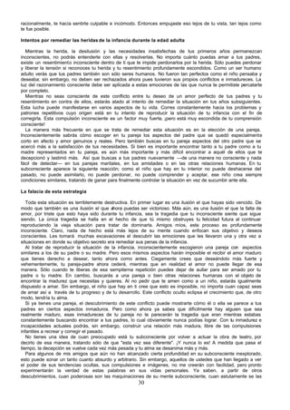 racionalmente, te hacía sentirte culpable e incómodo. Entonces empujaste eso lejos de tu vista, tan lejos como
te fue posible.

Intentos por remediar las heridas de la infancia durante la edad adulta

  Mientras la herida, la desilusión y las necesidades insatisfechas de tus primeros años permanezcan
inconscientes, no podrás entenderte con ellas y resolverlas. No importa cuánto puedas amar a tus padres,
existe un resentimiento inconsciente dentro de ti que te impide perdonarlos por la herida. Sólo puedes perdonar
y liberar la tensión si reconoces tu herida y tu resentimiento profundamente escondidos. Como un ser humano
adulto verás que tus padres también son sólo seres humanos. No fueron tan perfectos como el niño pensaba y
deseaba; sin embargo, no deben ser rechazados ahora pues tuvieron sus propios conflictos e inmadureces. La
luz del razonamiento consciente debe ser aplicada a estas emociones de las que nunca te permitiste percatarte
por completo.
  Mientras no seas consciente de este conflicto entre tu deseo de un amor perfecto de tus padres y tu
resentimiento en contra de ellos, estarás atado al intento de remediar la situación en tus años subsiguientes.
Esta lucha puede manifestarse en varios aspectos de tu vida. Corres constantemente hacia los problemas y
patrones repetitivos cuyo origen está en tu intento de reproducir la situación de tu infancia con el fin de
corregirla. Esta compulsión inconsciente es un factor muy fuerte, ¡pero está muy escondida de tu comprensión
consciente!
  La manera más frecuente en que se trata de remediar esta situación es en la elección de una pareja.
Inconscientemente sabrás cómo escoger en tu pareja los aspectos del padre que se quedó especialmente
corto en afecto y amor genuinos y reales. Pero también buscas en tu pareja aspectos del otro padre que se
acercó más a la satisfacción de tus necesidades. Si bien es importante encontrar tanto a tu padre como a tu
madre representados en tu pareja, es aún más importante y más difícil encontrar a aquél de ellos que te
decepcionó y lastimó más. Así que buscas a tus padres nuevamente —de una manera no consciente y nada
fácil de detectar— en tus parejas maritales, en tus amistades o en las otras relaciones humanas. En tu
subconsciente aparece la siguiente reacción; como el niño que hay en tu interior no puede deshacerse del
pasado, no puede asimilarlo, no puede perdonar, no puede comprender y aceptar, ese niño crea siempre
condiciones similares, tratando de ganar para finalmente controlar la situación en vez de sucumbir ante ella.

La falacia de esta estrategia

   Toda esta situación es terriblemente destructiva. En primer lugar es una ilusión el que hayas sido vencido. De
modo que también es una ilusión el que ahora puedas ser victorioso. Más aún, es una ilusión el que la falta de
amor, por triste que esto haya sido durante tu infancia, sea la tragedia que tu inconsciente siente que sigue
siendo. La única tragedia se halla en el hecho de que tú mismo obstruyes tu felicidad futura al continuar
reproduciendo la vieja situación para tratar de dominarla. Amigos míos, este proceso es profundamente
inconsciente. Claro, nada de hecho está más lejos de su mente cuando enfocan sus objetivo y deseos
conscientes. Les tomará muchas excavaciones el descubrir las emociones que les llevaron una y otra vez a
situaciones en donde su objetivo secreto era remediar sus penas de la infancia.
   Al tratar de reproducir la situación de la infancia, inconscientemente escogieron una pareja con aspectos
similares a los de su padre o su madre. Pero esos mismos aspectos harán imposible el recibir el amor maduro
que tienes derecho a desear, tanto ahora como antes. Ciegamente crees que deseándolo más fuerte y
vehementemente, tu pareja-padre ahora cederá, mientras que en realidad el amor no puede llegar de esa
manera. Sólo cuando te liberas de esa sempiterna repetición puedes dejar de aullar para ser amado por tu
padre o tu madre. En cambio, buscarás a una pareja o bien otras relaciones humanas con el objeto de
encontrar la madurez que necesitas y quieres. Al no pedir que te amen como a un niño, estarás igualmente
dispuesto a amar. Sin embargo, el niño que hay en ti cree que esto es imposible, no importa cuan capaz seas
de amar así a través de tu progreso y de tu desarrollo. Este conflicto oculto eclipsa el crecimiento que, de otro
modo, tendría tu alma.
   Si ya tienes una pareja, el descubrimiento de este conflicto puede mostrarte cómo él o ella se parece a tus
padres en ciertos aspectos inmaduros. Pero como ahora ya sabes que difícilmente hay alguien que sea
realmente maduro, esas inmadureces de tu pareja no te parecerán la tragedia que eran mientras estabas
constantemente buscando encontrar a tus padres, lo cual obviamente nunca podías lograr. Con tu inmadurez e
incapacidades actuales podrás, sin embargo, construir una relación más madura, libre de las compulsiones
infantiles a recrear y corregir el pasado.
   No tienes una idea de cuan preocupado está tu subconsciente por volver a actuar la obra de teatro, por
decirlo de esa manera, tratando sólo de que "esta vez sea diferente". ¡Y nunca lo es! A medida que pasa el
tiempo, la decepción se vuelve cada vez más pesada y tu alma se desanima más y más.
   Para algunos de mis amigos que aún no han alcanzado cierta profundidad en su subconsciente inexplorado,
esto puede sonar un tanto cuanto absurdo y arbitrario. Sin embargo, aquellos de ustedes que han llegado a ver
el poder de sus tendencias ocultas, sus compulsiones e imágenes, no me creerán con facilidad, pero pronto
experimentarán la verdad de estas palabras en sus vidas personales. Ya saben, a partir de otros
descubrimientos, cuan poderosas son las maquinaciones de su mente subconsciente, cuan astutamente se las
                                                       30
 